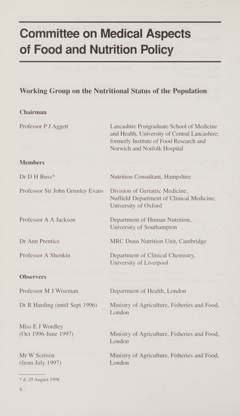   Chairman Professor P J Aggett Members Dr D H Buss* Professor Sir John Grimley Evans Professor A A Jackson Dr Ann Prentice Professor A Shenkin Observers Professor M J Wiseman Dr R Harding (until Sept 1996) Miss E J Wordley (Oct 1996-June 1997) Mr W Scriven (from July 1997) “dd. 29 Aueust 1993 Ss Lancashire Postgraduate School of Medicine and Health, University of Central Lancashire; formerly Institute of Food Research and Norwich and Norfolk Hospital Nutrition Consultant, Hampshire Division of Geriatric Medicine, Nuffield Department of Clinical Medicine, University of Oxford Department of Human Nutrition, University of Southampton MRC Dunn Nutrition Unit, Cambridge Department of Clinical Chemistry, University of Liverpool Department of Health, London Ministry of Agriculture, Fisheries and Food, London Ministry of Agriculture, Fisheries and Food, London Ministry of Agriculture, Fisheries and Food, London