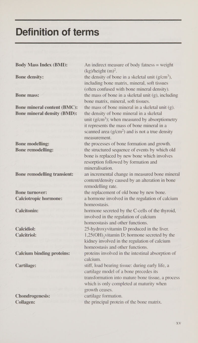   Body Mass Index (BMI): Bone density: Bone mass: Bone modelling: Bone remodelling: Bone remodelling transient: Bone turnover: Calciotropic hormone: Calcitonin: Calcidiol: Calcitriol: Calcium binding proteins: Cartilage: Chondrogenesis: Collagen: An indirect measure of body fatness = weight (kg)/height (m)’. the density of bone in a skeletal unit (g/cm*), including bone matrix, mineral, soft tissues (often confused with bone mineral density). the mass of bone in a skeletal unit (g), including bone matrix, mineral, soft tissues. the mass of bone mineral in a skeletal unit (g). the density of bone mineral in a skeletal unit (g/cm?); when measured by absorptiometry it represents the mass of bone mineral in a scanned area (g/cm?) and is not a true density measurement. the processes of bone formation and growth. the structured sequence of events by which old bone is replaced by new bone which involves resorption followed by formation and mineralisation. an incremental change in measured bone mineral content/density caused by an alteration in bone remodelling rate. the replacement of old bone by new bone. a hormone involved in the regulation of calcium homeostasis. hormone secreted by the C-cells of the thyroid, involved in the regulation of calcium homeostasis and other functions. 25-hydroxyvitamin D produced in the liver. 1,25(OH),vitamin D; hormone secreted by the kidney involved in the regulation of calcium homeostasis and other functions. proteins involved in the intestinal absorption of calcium. stiff, load bearing tissue: during early life, a cartilage model of a bone precedes its transformation into mature bone tissue, a process which is only completed at maturity when growth ceases. cartilage formation. the principal protein of the bone matrix.