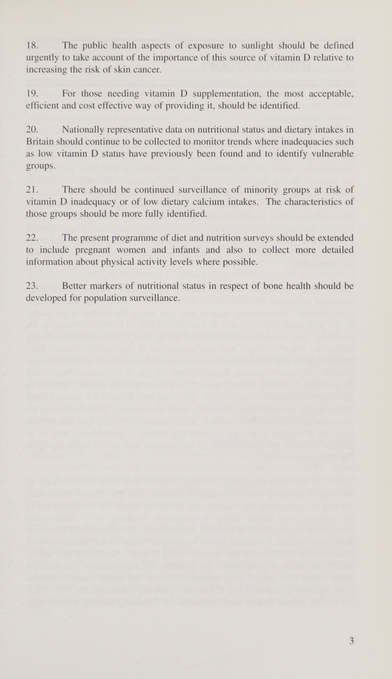 18. The public health aspects of exposure to sunlight should be defined urgently to take account of the importance of this source of vitamin D relative to increasing the risk of skin cancer. Lo. For those needing vitamin D supplementation, the most acceptable, efficient and cost effective way of providing it, should be identified. ZU) Nationally representative data on nutritional status and dietary intakes in Britain should continue to be collected to monitor trends where inadequacies such as low vitamin D status have previously been found and to identify vulnerable groups. pAe There should be continued surveillance of minority groups at risk of vitamin D inadequacy or of low dietary calcium intakes. The characteristics of those groups should be more fully identified. ae The present programme of diet and nutrition surveys should be extended to include pregnant women and infants and also to collect more detailed information about physical activity levels where possible. pier Better markers of nutritional status in respect of bone health should be developed for population surveillance.