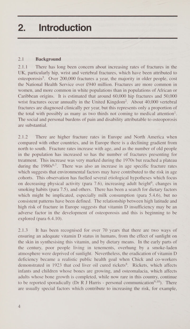  2. Introduction  Dil Background 2.1.1 There has long been concern about increasing rates of fractures in the UK, particularly hip, wrist and vertebral fractures, which have been attributed to osteoporosis’. Over 200,000 fractures a year, the majority in older people, cost the National Health Service over £940 million. Fractures are more common in women, and more common in white populations than in populations of African or Caribbean origins. It is estimated that around 60,000 hip fractures and 50,000 wrist fractures occur annually in the United Kingdom’. About 40,000 vertebral fractures are diagnosed clinically per year, but this represents only a proportion of the total with possibly as many as two thirds not coming to medical attention!. The social and personal burdens of pain and disability attributable to osteoporosis are substantial. 2.1.2 There are higher fracture rates in Europe and North America when compared with other countries, and in Europe there is a declining gradient from north to south. Fracture rates increase with age, and as the number of old people in the population has increased so has the number of fractures presenting for treatment. This increase was very marked during the 1970s but reached a plateau during the 1980s°’. There was also an increase in age specific fracture rates which suggests that environmental factors may have contributed to the risk in age cohorts. This observation has fuelled several etiological hypotheses which focus on decreasing physical activity (para 7.6), increasing adult height®, changes in smoking habits (para 7.5), and others. There has been a search for dietary factors which might be implicated, especially milk consumption (para 5.4.6), but no consistent patterns have been defined. The relationship between high latitude and high risk of fracture in Europe suggests that vitamin D insufficiency may be an adverse factor in the development of osteoporosis and this is beginning to be explored (para 6.4.10). 2.1.3 It has been recognised for over 70 years that there are two ways of ensuring an adequate vitamin D status in humans, from the effect of sunlight on the skin in synthesising this vitamin, and by dietary means. In the early parts of the century, poor people living in tenements, overhung by a smoke-laden atmosphere were deprived of sunlight. Nevertheless, the eradication of vitamin D deficiency became a realistic public health goal when Chick and co-workers demonstrated in 1923 that cod liver oil cured rickets’. Rickets, which affects infants and children whose bones are growing, and osteomalacia, which affects adults whose bone growth is completed, while now rare in this country, continue to be reported sporadically (Dr R J Harris - personal communication” !°). There are usually special factors which contribute to increasing the risk, for example, aN