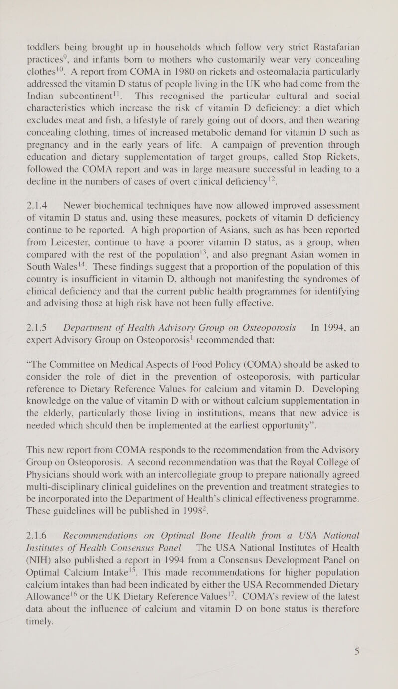 toddlers being brought up in households which follow very strict Rastafarian practices’, and infants born to mothers who customarily wear very concealing clothes!°. A report from COMA in 1980 on rickets and osteomalacia particularly addressed the vitamin D status of people living in the UK who had come from the Indian subcontinent!'!. This recognised the particular cultural and social characteristics which increase the risk of vitamin D deficiency: a diet which excludes meat and fish, a lifestyle of rarely going out of doors, and then wearing concealing clothing, times of increased metabolic demand for vitamin D such as pregnancy and in the early years of life. A campaign of prevention through education and dietary supplementation of target groups, called Stop Rickets, followed the COMA report and was in large measure successful in leading to a decline in the numbers of cases of overt clinical deficiency!”. 2.1.4 | Newer biochemical techniques have now allowed improved assessment of vitamin D status and, using these measures, pockets of vitamin D deficiency continue to be reported. A high proportion of Asians, such as has been reported from Leicester, continue to have a poorer vitamin D status, as a group, when compared with the rest of the population!’, and also pregnant Asian women in South Wales!*. These findings suggest that a proportion of the population of this country 1s insufficient in vitamin D, although not manifesting the syndromes of clinical deficiency and that the current public health programmes for identifying and advising those at high risk have not been fully effective. 2.1.5. Department of Health Advisory Group on Osteoporosis In 1994, an expert Advisory Group on Osteoporosis! recommended that: “The Committee on Medical Aspects of Food Policy (COMA) should be asked to consider the role of diet in the prevention of osteoporosis, with particular reference to Dietary Reference Values for calcium and vitamin D. Developing knowledge on the value of vitamin D with or without calcium supplementation in the elderly, particularly those living in institutions, means that new advice is needed which should then be implemented at the earliest opportunity”. This new report from COMA responds to the recommendation from the Advisory Group on Osteoporosis. A second recommendation was that the Royal College of Physicians should work with an intercollegiate group to prepare nationally agreed multi-disciplinary clinical guidelines on the prevention and treatment strategies to be incorporated into the Department of Health’s clinical effectiveness programme. These guidelines will be published in 19987. 2.1.6 | Recommendations on Optimal Bone Health from a USA National Institutes of Health Consensus Panel The USA National Institutes of Health (NIH) also published a report in 1994 from a Consensus Development Panel on Optimal Calcium Intake. This made recommendations for higher population calcium intakes than had been indicated by either the USA Recommended Dietary Allowance!® or the UK Dietary Reference Values!’. COMA’s review of the latest data about the influence of calcium and vitamin D on bone status is therefore timely.