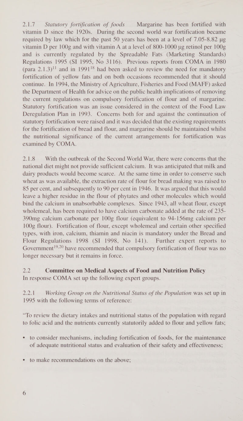 2.1.7. Statutory fortification of foods Margarine has been fortified with vitamin D since the 1920s. During the second world war fortification became required by law which for the past 50 years has been at a level of 7.05-8.82 yg vitamin D per 100g and with vitamin A at a level of 800-1000 pug retinol per 100g and is currently regulated by the Spreadable Fats (Marketing Standards) Regulations 1995 (SI 1995, No 3116). Previous reports from COMA in 1980 (para 2.1.3)!' and in 1991'® had been asked to review the need for mandatory fortification of yellow fats and on both occasions recommended that it should continue. In 1994, the Ministry of Agriculture, Fisheries and Food (MAFF) asked the Department of Health for advice on the public health implications of removing the current regulations on compulsory fortification of flour and of margarine. Statutory fortification was an issue considered in the context of the Food Law Deregulation Plan in 1993. Concerns both for and against the continuation of statutory fortification were raised and it was decided that the existing requirements for the fortification of bread and flour, and margarine should be maintained whilst the nutritional significance of the current arrangements for fortification was examined by COMA. 2.1.8 | With the outbreak of the Second World War, there were concerns that the national diet might not provide sufficient calcium. It was anticipated that milk and dairy products would become scarce. At the same time in order to conserve such wheat as was available, the extraction rate of flour for bread making was raised to 85 per cent, and subsequently to 90 per cent in 1946. It was argued that this would leave a higher residue in the flour of phytates and other molecules which would bind the calcium in unabsorbable complexes. Since 1943, all wheat flour, except wholemeal, has been required to have calcium carbonate added at the rate of 235- 390mg calcium carbonate per 100g flour (equivalent to 94-156mg calcium per 100g flour). Fortification of flour, except wholemeal and certain other specified types, with iron, calcium, thiamin and niacin is mandatory under the Bread and Flour Regulations 1998 (SI 1998, No 141). | Further expert reports .to Government!” have recommended that compulsory fortification of flour was no longer necessary but it remains in force. Ze Committee on Medical Aspects of Food and Nutrition Policy In response COMA set up the following expert groups. Drddiadh Working Group on the Nutritional Status of the Population was set up in 1995 with the following terms of reference: “To review the dietary intakes and nutritional status of the population with regard to folic acid and the nutrients currently statutorily added to flour and yellow fats; ¢ to consider mechanisms, including fortification of foods, for the maintenance of adequate nutritional status and evaluation of their safety and effectiveness; ¢ to make recommendations on the above;