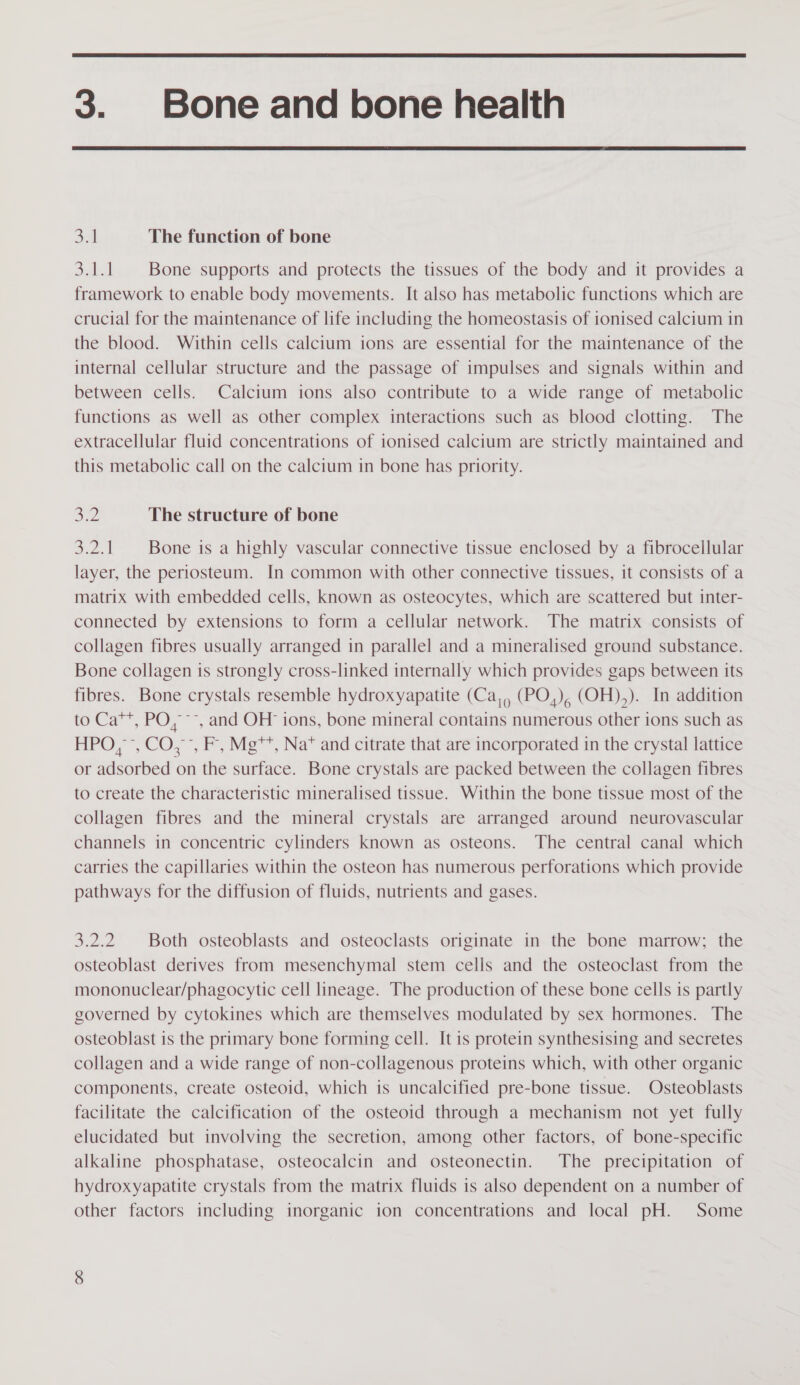  3. Bone and bone health  38 The function of bone 3.1.1 Bone supports and protects the tissues of the body and it provides a framework to enable body movements. It also has metabolic functions which are crucial for the maintenance of life including the homeostasis of ionised calcium in the blood. Within cells calcium ions are essential for the maintenance of the internal cellular structure and the passage of impulses and signals within and between cells. Calcium ions also contribute to a wide range of metabolic functions as well as other complex interactions such as blood clotting. The extracellular fluid concentrations of ionised calcium are strictly maintained and this metabolic call on the calcium in bone has priority. 32 The structure of bone 3.2.1 | Bone is a highly vascular connective tissue enclosed by a fibrocellular layer, the periosteum. In common with other connective tissues, it consists of a matrix with embedded cells, known as osteocytes, which are scattered but inter- connected by extensions to form a cellular network. The matrix consists of collagen fibres usually arranged in parallel and a mineralised ground substance. Bone collagen is strongly cross-linked internally which provides gaps between its fibres. Bone crystals resemble hydroxyapatite (Ca,, (PO,), (OH),). In addition to Ca™, PO, ~~, and OH ions, bone mineral contains numerous other ions such as HPO, &gt;, CO, °, F, Mg**, Na* and citrate that are incorporated in the crystal lattice or adsorbed on the surface. Bone crystals are packed between the collagen fibres to create the characteristic mineralised tissue. Within the bone tissue most of the collagen fibres and the mineral crystals are arranged around neurovascular channels in concentric cylinders known as osteons. The central canal which carries the capillaries within the osteon has numerous perforations which provide pathways for the diffusion of fluids, nutrients and gases. 3.2.2 Both osteoblasts and osteoclasts originate in the bone marrow; the osteoblast derives from mesenchymal stem cells and the osteoclast from the mononuclear/phagocytic cell lineage. The production of these bone cells is partly governed by cytokines which are themselves modulated by sex hormones. The osteoblast is the primary bone forming cell. It 1s protein synthesising and secretes collagen and a wide range of non-collagenous proteins which, with other organic components, create osteoid, which is uncalcified pre-bone tissue. Osteoblasts facilitate the calcification of the osteoid through a mechanism not yet fully elucidated but involving the secretion, among other factors, of bone-specific alkaline phosphatase, osteocalcin and osteonectin. The precipitation of hydroxyapatite crystals from the matrix fluids is also dependent on a number of other factors including inorganic ion concentrations and local pH. Some