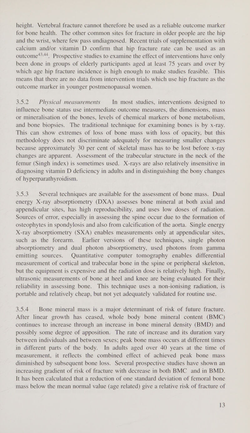 height. Vertebral fracture cannot therefore be used as a reliable outcome marker for bone health. The other common sites for fracture in older people are the hip and the wrist, where few pass undiagnosed. Recent trials of supplementation with calcium and/or vitamin D confirm that hip fracture rate can be used as an outcome**, Prospective studies to examine the effect of interventions have only been done in groups of elderly participants aged at least 75 years and over by which age hip fracture incidence is high enough to make studies feasible. This means that there are no data from intervention trials which use hip fracture as the outcome marker in younger postmenopausal women. 3.5.2 Physical measurements In most studies, interventions designed to influence bone status use intermediate outcome measures, the dimensions, mass or mineralisation of the bones, levels of chemical markers of bone metabolism, and bone biopsies. The traditional technique for examining bones is by x-ray. This can show extremes of loss of bone mass with loss of opacity, but this methodology does not discriminate adequately for measuring smaller changes because approximately 30 per cent of skeletal mass has to be lost before x-ray changes are apparent. Assessment of the trabecular structure in the neck of the femur (Singh index) is sometimes used. X-rays are also relatively insensitive in diagnosing vitamin D deficiency in adults and in distinguishing the bony changes of hyperparathyroidism. 3.5.3. Several techniques are available for the assessment of bone mass. Dual energy X-ray absorptiometry (DXA) assesses bone mineral at both axial and appendicular sites, has high reproducibility, and uses low doses of radiation. Sources of error, especially in assessing the spine occur due to the formation of osteophytes in spondylosis and also from calcification of the aorta. Single energy X-ray absorptiometry (SXA) enables measurements only at appendicular sites, such as the forearm. Earlier versions of these techniques, single photon absorptiometry and dual photon absorptiometry, used photons from gamma emitting sources. Quantitative computer tomography enables differential measurement of cortical and trabecular bone in the spine or peripheral skeleton, but the equipment is expensive and the radiation dose is relatively high. Finally, ultrasonic measurements of bone at heel and knee are being evaluated for their reliability in assessing bone. This technique uses a non-ionising radiation, is portable and relatively cheap, but not yet adequately validated for routine use. 3.5.4 Bone mineral mass is a major determinant of risk of future fracture. After linear growth has ceased, whole body bone mineral content (BMC) continues to increase through an increase in bone mineral density (BMD) and possibly some degree of apposition. The rate of increase and its duration vary between individuals and between sexes; peak bone mass occurs at different times in different parts of the body. In adults aged over 40 years at the time of measurement, it reflects the combined effect of achieved peak bone mass diminished by subsequent bone loss. Several prospective studies have shown an increasing gradient of risk of fracture with decrease in both BMC and in BMD. It has been calculated that a reduction of one standard deviation of femoral bone mass below the mean normal value (age related) give a relative risk of fracture of S
