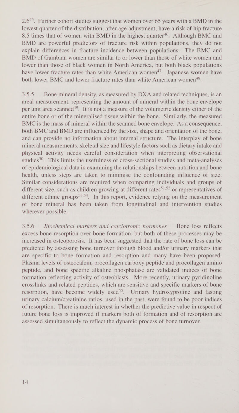 2.6. Further cohort studies suggest that women over 65 years with a BMD in the lowest quarter of the distribution, after age adjustment, have a risk of hip fracture 8.5 times that of women with BMD in the highest quarter*®. Although BMC and BMD are powerful predictors of fracture risk within populations, they do not explain differences in fracture incidence between populations. The BMC and BMD of Gambian women are similar to or lower than those of white women and lower than those of black women in North America, but both black populations have lower fracture rates than white American women*’. Japanese women have 48 both lower BMC and lower fracture rates than white American women’?. 3.5.5. Bone mineral density, as measured by DXA and related techniques, is an areal measurement, representing the amount of mineral within the bone envelope per unit area scanned*’. It is not a measure of the volumetric density either of the entire bone or of the mineralised tissue within the bone. Similarly, the measured BMC 1s the mass of mineral within the scanned bone envelope. As a consequence, both BMC and BMD are influenced by the size, shape and orientation of the bone, and can provide no information about internal structure. The interplay of bone mineral measurements, skeletal size and lifestyle factors such as dietary intake and physical activity needs careful consideration when interpreting observational studies°’. This limits the usefulness of cross-sectional studies and meta-analyses of epidemiological data in examining the relationships between nutrition and bone health, unless steps are taken to minimise the confounding influence of size. Similar considerations are required when comparing individuals and groups of different size, such as children growing at different rates°!”? or representatives of different ethnic groups**&gt;*. In this report, evidence relying on the measurement of bone mineral has been taken from longitudinal and intervention studies wherever possible. 3.5.6 | Biochemical markers and calciotropic hormones Bone loss reflects excess bone resorption over bone formation, but both of these processes may be increased in osteoporosis. It has been suggested that the rate of bone loss can be predicted by assessing bone turnover through blood and/or urinary markers that are specific to bone formation and resorption and many have been proposed. Plasma levels of osteocalcin, procollagen carboxy peptide and procollagen amino peptide, and bone specific alkaline phosphatase are validated indices of bone formation reflecting activity of osteoblasts. More recently, urinary pyridinoline crosslinks and related peptides, which are sensitive and specific markers of bone resorption, have become widely used&gt;’. Urinary hydroxyproline and fasting urinary calcium/creatinine ratios, used in the past, were found to be poor indices of resorption. There is much interest in whether the predictive value in respect of future bone loss is improved if markers both of formation and of resorption are assessed simultaneously to reflect the dynamic process of bone turnover.