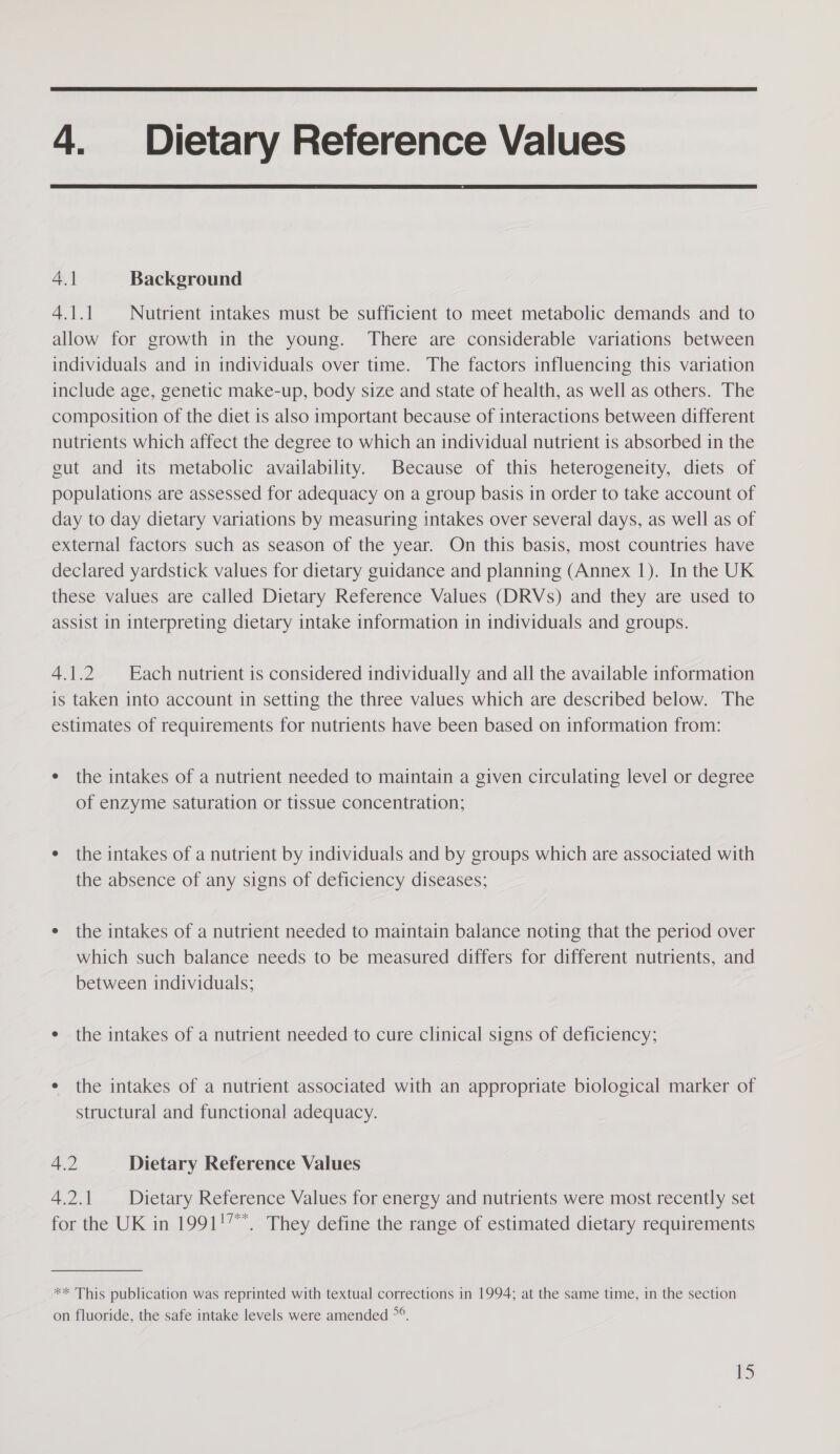  4. Dietary Reference Values  4.1 Background 4.1.1 Nutrient intakes must be sufficient to meet metabolic demands and to allow for growth in the young. There are considerable variations between individuals and in individuals over time. The factors influencing this variation include age, genetic make-up, body size and state of health, as well as others. The composition of the diet is also important because of interactions between different nutrients which affect the degree to which an individual nutrient is absorbed in the gut and its metabolic availability. Because of this heterogeneity, diets of populations are assessed for adequacy on a group basis in order to take account of day to day dietary variations by measuring intakes over several days, as well as of external factors such as season of the year. On this basis, most countries have declared yardstick values for dietary guidance and planning (Annex 1). In the UK these values are called Dietary Reference Values (DRVs) and they are used to assist in interpreting dietary intake information in individuals and groups. 4.1.2 Each nutrient is considered individually and all the available information is taken into account in setting the three values which are described below. The estimates of requirements for nutrients have been based on information from: the intakes of a nutrient needed to maintain a given circulating level or degree of enzyme saturation or tissue concentration; the intakes of a nutrient by individuals and by groups which are associated with the absence of any signs of deficiency diseases; the intakes of a nutrient needed to maintain balance noting that the period over which such balance needs to be measured differs for different nutrients, and between individuals; the intakes of a nutrient needed to cure clinical signs of deficiency; the intakes of a nutrient associated with an appropriate biological marker of structural and functional adequacy. 4.2 Dietary Reference Values 4.2.1 Dietary Reference Values for energy and nutrients were most recently set for the UK in 1991!7. They define the range of estimated dietary requirements ** This publication was reprinted with textual corrections in 1994; at the same time, in the section on fluoride, the safe intake levels were amended ~&gt;°.