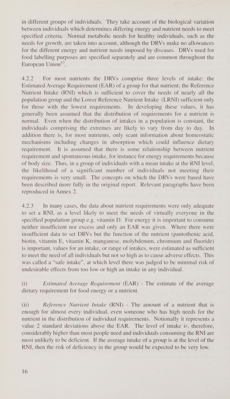 in different groups of individuals. They take account of the biological variation between individuals which determines differing energy and nutrient needs to meet specified criteria. Normal metabolic needs for healthy individuals, such as the needs for growth, are taken into account, although the DRVs make no allowances for the different energy and nutrient needs imposed by diseases. DRVs used for food labelling purposes are specified separately and are common throughout the European Union?’. 4.2.2 For most nutrients the DRVs comprise three levels of intake: the Estimated Average Requirement (EAR) of a group for that nutrient; the Reference Nutrient Intake (RNI) which is sufficient to cover the needs of nearly all the population group and the Lower Reference Nutrient Intake (LRNI) sufficient only for those with the lowest requirements. In developing these values, it has generally been assumed that the distribution of requirements for a nutrient is normal. Even when the distribution of intakes in a population is constant, the individuals comprising the extremes are likely to vary from day to day. In addition there is, for most nutrients, only scant information about homeostatic mechanisms including changes in absorption which could influence dietary requirement. I[t is assumed that there is some relationship between nutrient requirement and spontaneous intake, for instance for energy requirements because of body size. Thus, in a group of individuals with a mean intake at the RNI level, the likelihood of a significant number of individuals not meeting their requirements is very small. The concepts on which the DRVs were based have been described more fully in the original report. Relevant paragraphs have been reproduced in Annex 2. 4.2.3. In many cases, the data about nutrient requirements were only adequate to set a RNI, as a level likely to meet the needs of virtually everyone in the specified population group e.g. vitamin D. For energy it is important to consume neither insufficient nor excess and only an EAR was given. Where there were insufficient data to set DRVs but the function of the nutrient (pantothenic acid, biotin, vitamin E, vitamin K, manganese, molybdenum, chromium and fluoride) is important, values for an intake, or range of intakes, were estimated as sufficient to meet the need of all individuals but not so high as to cause adverse effects. This was called a “safe intake”, at which level there was judged to be minimal risk of undesirable effects from too low or high an intake in any individual. (1) Estimated Average Requirement (EAR) - The estimate of the average dietary requirement for food energy or a nutrient. (11) Reference Nutrient Intake (RNI) - The amount of a nutrient that is enough for almost every individual, even someone who has high needs for the nutrient in the distribution of individual requirements. Notionally it represents a value 2 standard deviations above the EAR. The level of intake is, therefore, considerably higher than most people need and individuals consuming the RNI are most unlikely to be deficient. If the average intake of a group is at the level of the RNI, then the risk of deficiency in the group would be expected to be very low.