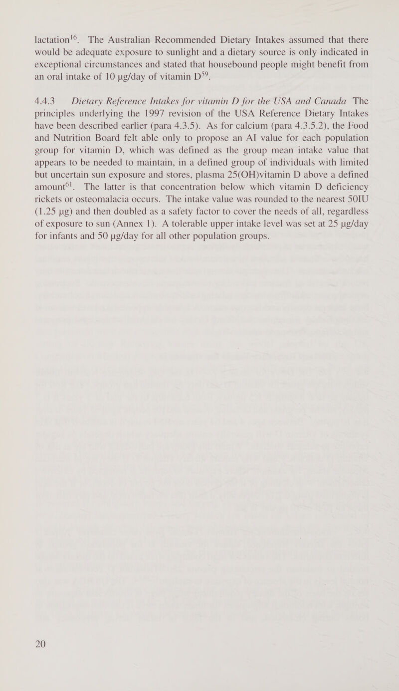 lactation!®, The Australian Recommended Dietary Intakes assumed that there would be adequate exposure to sunlight and a dietary source is only indicated in exceptional circumstances and stated that housebound people might benefit from an oral intake of 10 ug/day of vitamin D°?. 4.4.3 Dietary Reference Intakes for vitamin D for the USA and Canada The principles underlying the 1997 revision of the USA Reference Dietary Intakes have been described earlier (para 4.3.5). As for calcium (para 4.3.5.2), the Food and Nutrition Board felt able only to propose an AI value for each population group for vitamin D, which was defined as the group mean intake value that appears to be needed to maintain, in a defined group of individuals with limited but uncertain sun exposure and stores, plasma 25(OH)vitamin D above a defined amount®!. The latter is that concentration below which vitamin D deficiency rickets or osteomalacia occurs. The intake value was rounded to the nearest 50IU (1.25 ug) and then doubled as a safety factor to cover the needs of all, regardless of exposure to sun (Annex 1). A tolerable upper intake level was set at 25 ug/day for infants and 50 ug/day for all other population groups.