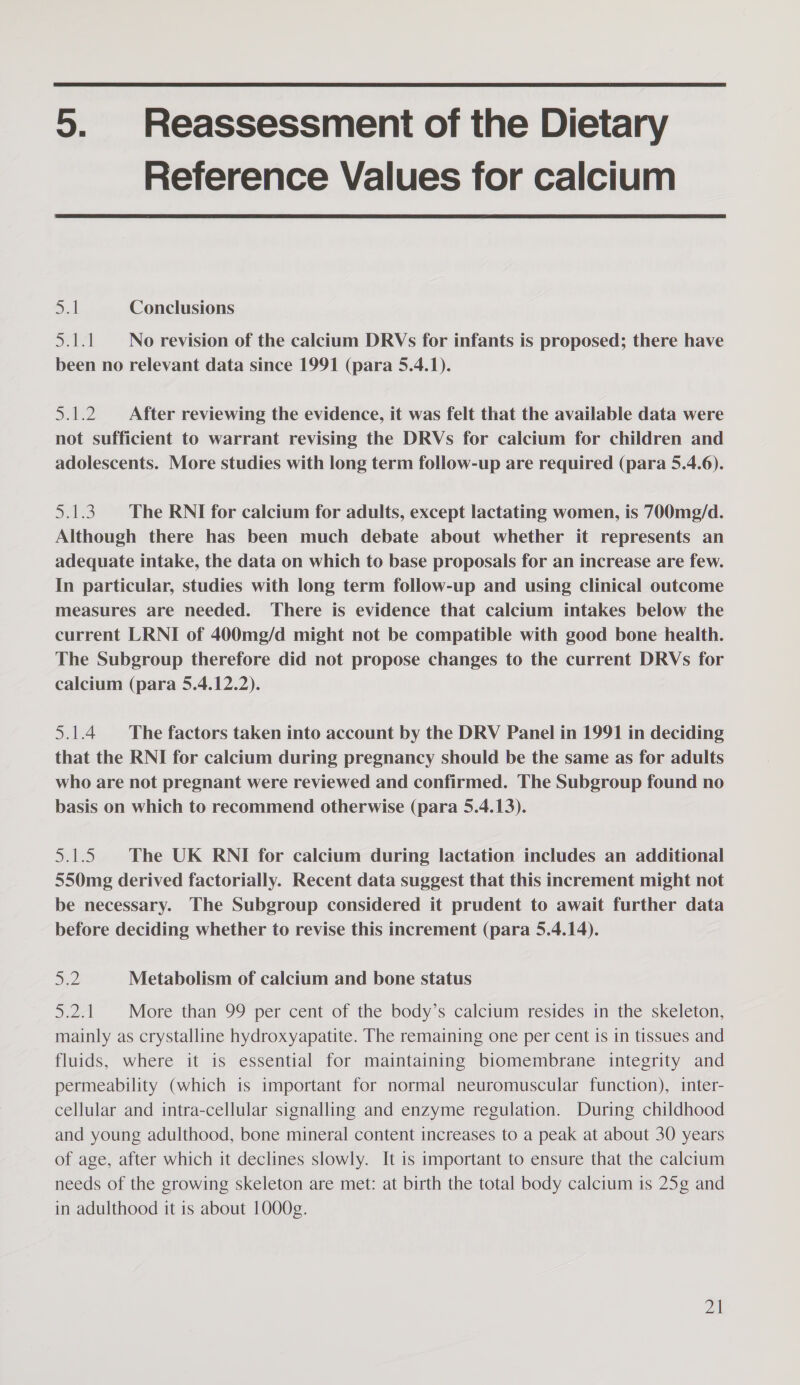  5. Reassessment of the Dietary Reference Values for calcium  5.1 Conclusions wali No revision of the calcium DRVs for infants is proposed; there have been no relevant data since 1991 (para 5.4.1). 5.1.2 After reviewing the evidence, it was felt that the available data were not sufficient to warrant revising the DRVs for calcium for children and adolescents. More studies with long term follow-up are required (para 5.4.6). 5.1.3. The RNI for calcium for adults, except lactating women, is 700m¢/d. Although there has been much debate about whether it represents an adequate intake, the data on which to base proposals for an increase are few. In particular, studies with long term follow-up and using clinical outcome measures are needed. There is evidence that calcium intakes below the current LRNI of 400mg/d might not be compatible with good bone health. The Subgroup therefore did not propose changes to the current DRVs for calcium (para 5.4.12.2). 5.1.4 The factors taken into account by the DRV Panel in 1991 in deciding that the RNI for calcium during pregnancy should be the same as for adults who are not pregnant were reviewed and confirmed. The Subgroup found no basis on which to recommend otherwise (para 5.4.13). 5.1.5 The UK RNI for calcium during lactation includes an additional 550mg derived factorially. Recent data suggest that this increment might not be necessary. The Subgroup considered it prudent to await further data before deciding whether to revise this increment (para 5.4.14). 5.2 Metabolism of calcium and bone status 5.2.1 More than 99 per cent of the body’s calcium resides in the skeleton, mainly as crystalline hydroxyapatite. The remaining one per cent is in tissues and fluids, where it is essential for maintaining biomembrane integrity and permeability (which is important for normal neuromuscular function), inter- cellular and intra-cellular signalling and enzyme regulation. During childhood and young adulthood, bone mineral content increases to a peak at about 30 years of age, after which it declines slowly. It is important to ensure that the calcium needs of the growing skeleton are met: at birth the total body calcium is 25g and in adulthood it is about 1000g.