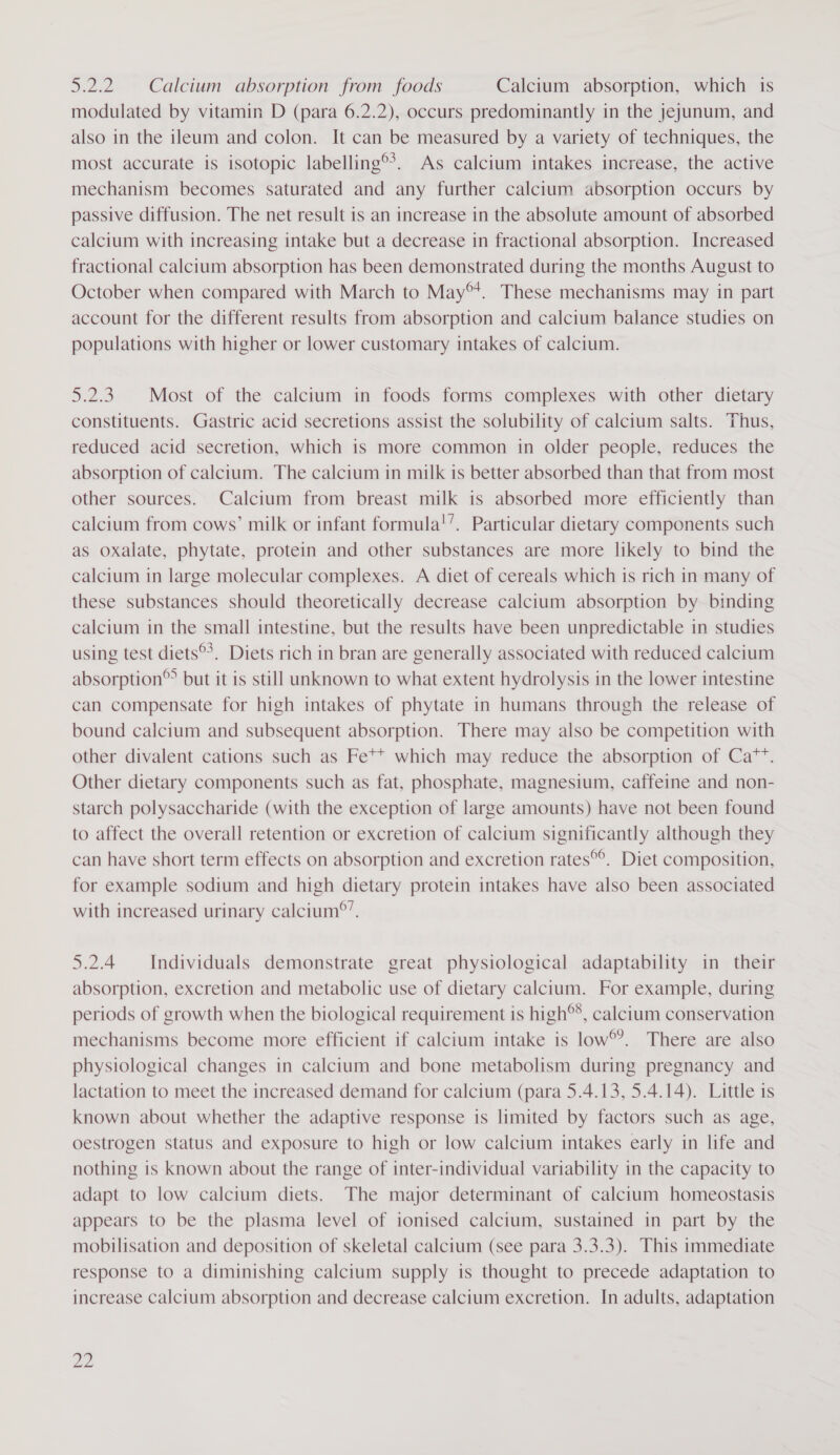 5.2.2. Calcium absorption from foods Calcium absorption, which is modulated by vitamin D (para 6.2.2), occurs predominantly in the jejunum, and also in the ileum and colon. It can be measured by a variety of techniques, the most accurate is isotopic labelling®*. As calcium intakes increase, the active mechanism becomes saturated and any further calcium absorption occurs by passive diffusion. The net result is an increase in the absolute amount of absorbed calcium with increasing intake but a decrease in fractional absorption. Increased fractional calcium absorption has been demonstrated during the months August to October when compared with March to May®*. These mechanisms may in part account for the different results from absorption and calcium balance studies on populations with higher or lower customary intakes of calcium. 5.2.3. Most of the calcium in foods forms complexes with other dietary constituents. Gastric acid secretions assist the solubility of calcium salts. Thus, reduced acid secretion, which is more common in older people, reduces the absorption of calcium. The calcium in milk is better absorbed than that from most other sources. Calcium from breast milk is absorbed more efficiently than calcium from cows’ milk or infant formula!’. Particular dietary components such as oxalate, phytate, protein and other substances are more likely to bind the calcium in large molecular complexes. A diet of cereals which is rich in many of these substances should theoretically decrease calcium absorption by binding calcium in the small intestine, but the results have been unpredictable in studies using test diets®*. Diets rich in bran are generally associated with reduced calcium absorption®&gt; but it is still unknown to what extent hydrolysis in the lower intestine can compensate for high intakes of phytate in humans through the release of bound calcium and subsequent absorption. There may also be competition with other divalent cations such as Fe** which may reduce the absorption of Ca™”. Other dietary components such as fat, phosphate, magnesium, caffeine and non- starch polysaccharide (with the exception of large amounts) have not been found to affect the overall retention or excretion of calcium significantly although they can have short term effects on absorption and excretion rates®°. Diet composition, for example sodium and high dietary protein intakes have also been associated with increased urinary calcium®’. 5.2.4 Individuals demonstrate great physiological adaptability in their absorption, excretion and metabolic use of dietary calcium. For example, during periods of growth when the biological requirement is high®*, calcium conservation mechanisms become more efficient if calcium intake is low®’. There are also physiological changes in calcium and bone metabolism during pregnancy and lactation to meet the increased demand for calcium (para 5.4.13, 5.4.14). Little is known about whether the adaptive response is limited by factors such as age, oestrogen status and exposure to high or low calcium intakes early in life and nothing is known about the range of inter-individual variability in the capacity to adapt to low calcium diets. The major determinant of calcium homeostasis appears to be the plasma level of ionised calcium, sustained in part by the mobilisation and deposition of skeletal calcium (see para 3.3.3). This immediate response to a diminishing calcium supply is thought to precede adaptation to increase calcium absorption and decrease calcium excretion. In adults, adaptation pp)