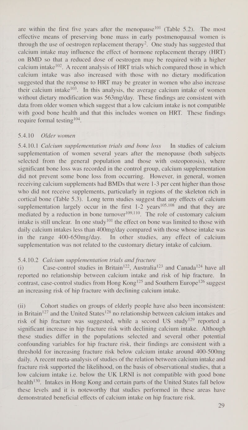 are within the first five years after the menopause!®! (Table 5.2). The most effective means of preserving bone mass in early postmenopausal women is through the use of oestrogen replacement therapy*. One study has suggested that calcium intake may influence the effect of hormone replacement therapy (HRT) on BMD so that a reduced dose of oestrogen may be required with a higher calcium intake!9*. A recent analysis of HRT trials which compared those in which calcium intake was also increased with those with no dietary modification suggested that the response to HRT may be greater in women who also increase their calcium intake!®’. In this analysis, the average calcium intake of women without dietary modification was 563mg/day. These findings are consistent with data from older women which suggest that a low calcium intake is not compatible with good bone health and that this includes women on HRT. These findings require formal testing!™. 5.4.10 Older women 5.4.10.1 Calcium supplementation trials and bone loss In studies of calcium supplementation of women several years after the menopause (both subjects selected from the general population and those with osteoporosis), where significant bone loss was recorded in the control group, calcium supplementation did not prevent some bone loss from occurring. However, in general, women receiving calcium supplements had BMDs that were 1-3 per cent higher than those who did not receive supplements, particularly in regions of the skeleton rich in cortical bone (Table 5.3). Long term studies suggest that any effects of calcium supplementation largely occur in the first 1-2 years!-!°8 and that they are mediated by a reduction in bone turnover!®”:!!°, The role of customary calcium intake is still unclear. In one study!! the effect on bone was limited to those with daily calcium intakes less than 400mg/day compared with those whose intake was in the range 400-650mg/day. In other studies, any effect of calcium supplementation was not related to the customary dietary intake of calcium. 5.4.10.2 Calcium supplementation trials and fracture (i) Case-control studies in Britain!??, Australia!?&gt; and Canada!** have all reported no relationship between calcium intake and risk of hip fracture. In contrast, case-control studies from Hong Kong!*&gt; and Southern Europe!*° suggest an increasing risk of hip fracture with declining calcium intake. (11) Cohort studies on groups of elderly people have also been inconsistent: in Britain!*’ and the United States!** no relationship between calcium intakes and risk of hip fracture was suggested, while a second US study!’ reported a significant increase in hip fracture risk with declining calcium intake. Although these studies differ in the populations selected and several other potential confounding variables for hip fracture risk, their findings are consistent with a threshold for increasing fracture risk below calcium intake around 400-500mg daily. A recent meta-analysis of studies of the relation between calcium intake and fracture risk supported the likelihood, on the basis of observational studies, that a low calcium intake i.e. below the UK LRNI is not compatible with good bone health'*°. Intakes in Hong Kong and certain parts of the United States fall below these levels and it is noteworthy that studies performed in these areas have demonstrated beneficial effects of calcium intake on hip fracture risk. ye)
