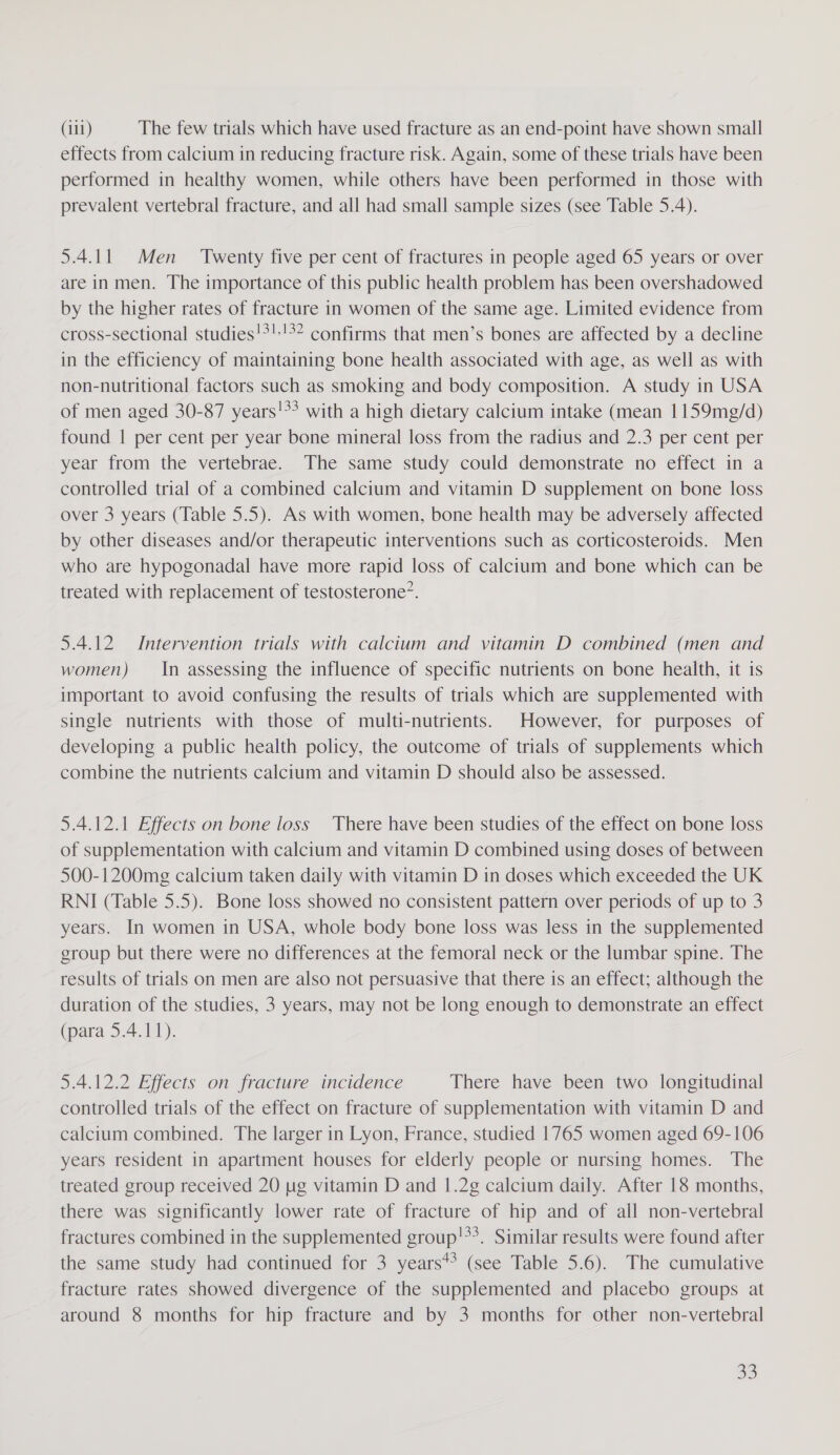 effects from calcium in reducing fracture risk. Again, some of these trials have been performed in healthy women, while others have been performed in those with prevalent vertebral fracture, and all had small sample sizes (see Table 5.4). 5.4.11 Men ‘Twenty five per cent of fractures in people aged 65 years or over are in men. The importance of this public health problem has been overshadowed by the higher rates of fracture in women of the same age. Limited evidence from cross-sectional studies!*!:!%? confirms that men’s bones are affected by a decline in the efficiency of maintaining bone health associated with age, as well as with non-nutritional factors such as smoking and body composition. A study in USA of men aged 30-87 years!*&gt; with a high dietary calcium intake (mean 1159mg/d) found | per cent per year bone mineral loss from the radius and 2.3 per cent per year from the vertebrae. The same study could demonstrate no effect in a controlled trial of a combined calcium and vitamin D supplement on bone loss over 3 years (Table 5.5). As with women, bone health may be adversely affected by other diseases and/or therapeutic interventions such as corticosteroids. Men who are hypogonadal have more rapid loss of calcium and bone which can be treated with replacement of testosterone’. 5.4.12. Intervention trials with calcium and vitamin D combined (men and women) — In assessing the influence of specific nutrients on bone health, it is important to avoid confusing the results of trials which are supplemented with single nutrients with those of multi-nutrients. However, for purposes of developing a public health policy, the outcome of trials of supplements which combine the nutrients calcium and vitamin D should also be assessed. 5.4.12.1 Effects on bone loss There have been studies of the effect on bone loss of supplementation with calcium and vitamin D combined using doses of between 500-1200mg calcium taken daily with vitamin D in doses which exceeded the UK RNI (Table 5.5). Bone loss showed no consistent pattern over periods of up to 3 years. In women in USA, whole body bone loss was less in the supplemented group but there were no differences at the femoral neck or the lumbar spine. The results of trials on men are also not persuasive that there is an effect; although the duration of the studies, 3 years, may not be long enough to demonstrate an effect (para 5.4.11). 5.4.12.2 Effects on fracture incidence There have been two longitudinal controlled trials of the effect on fracture of supplementation with vitamin D and calcium combined. The larger in Lyon, France, studied 1765 women aged 69-106 years resident in apartment houses for elderly people or nursing homes. The treated group received 20 ug vitamin D and 1.2g calcium daily. After 18 months, there was significantly lower rate of fracture of hip and of all non-vertebral fractures combined in the supplemented group!*3. Similar results were found after the same study had continued for 3 years** (see Table 5.6). The cumulative fracture rates showed divergence of the supplemented and placebo groups at around 8 months for hip fracture and by 3 months for other non-vertebral 33