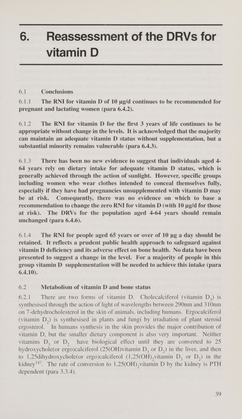  6. Reassessment of the DRVs for vitamin D  6.1 Conclusions 6A The RNI for vitamin D of 10 pg/d continues to be recommended for pregnant and lactating women (para 6.4.2). 6.1.2 The RNI for vitamin D for the first 3 years of life continues to be appropriate without change in the levels. It is acknowledged that the majority can maintain an adequate vitamin D status without supplementation, but a substantial minority remains vulnerable (para 6.4.3). 6.1.3. There has been no new evidence to suggest that individuals aged 4- 64 years rely on dietary intake for adequate vitamin D status, which is generally achieved through the action of sunlight. However, specific groups including women who wear clothes intended to conceal themselves fully, especially if they have had pregnancies unsupplemented with vitamin D may be at risk. Consequently, there was no evidence on which to base a recommendation to change the zero RNI for vitamin D (with 10 we/d for those at risk). The DRVs for the population aged 4-64 years should remain unchanged (para 6.4.6). 6.1.4 The RNI for people aged 65 years or over of 10 ug a day should be retained. It reflects a prudent public health approach to safeguard against vitamin D deficiency and its adverse effect on bone health. No data have been presented to suggest a change in the level. For a majority of people in this group vitamin D supplementation will be needed to achieve this intake (para 6.4.10). 62 Metabolism of vitamin D and bone status 6.2.1 There are two forms of vitamin D. Cholecalciferol (vitamin D,) is synthesised through the action of light of wavelengths between 290nm and 310nm on 7-dehydrocholesterol in the skin of animals, including humans. Ergocalciferol (vitamin D,) is synthesised in plants and fungi by irradiation of plant steroid ergosterol. In humans synthesis in the skin provides the major contribution of vitamin D, but the smaller dietary component is also very important. Neither vitamins D, or D, have biological effect until they are converted to 25 Mi eee te ergo)calciferol (25(OH)vitamin D, or D,) in the liver, and then to 1,25dihydroxychole(or ergo)calciferol (1 (OF), vitamin I On 1) aime tiie kidney'*’. The rate of conversion to 1,25(OH),vitamin D by the kidney is PTH dependent (para 3.3.4).