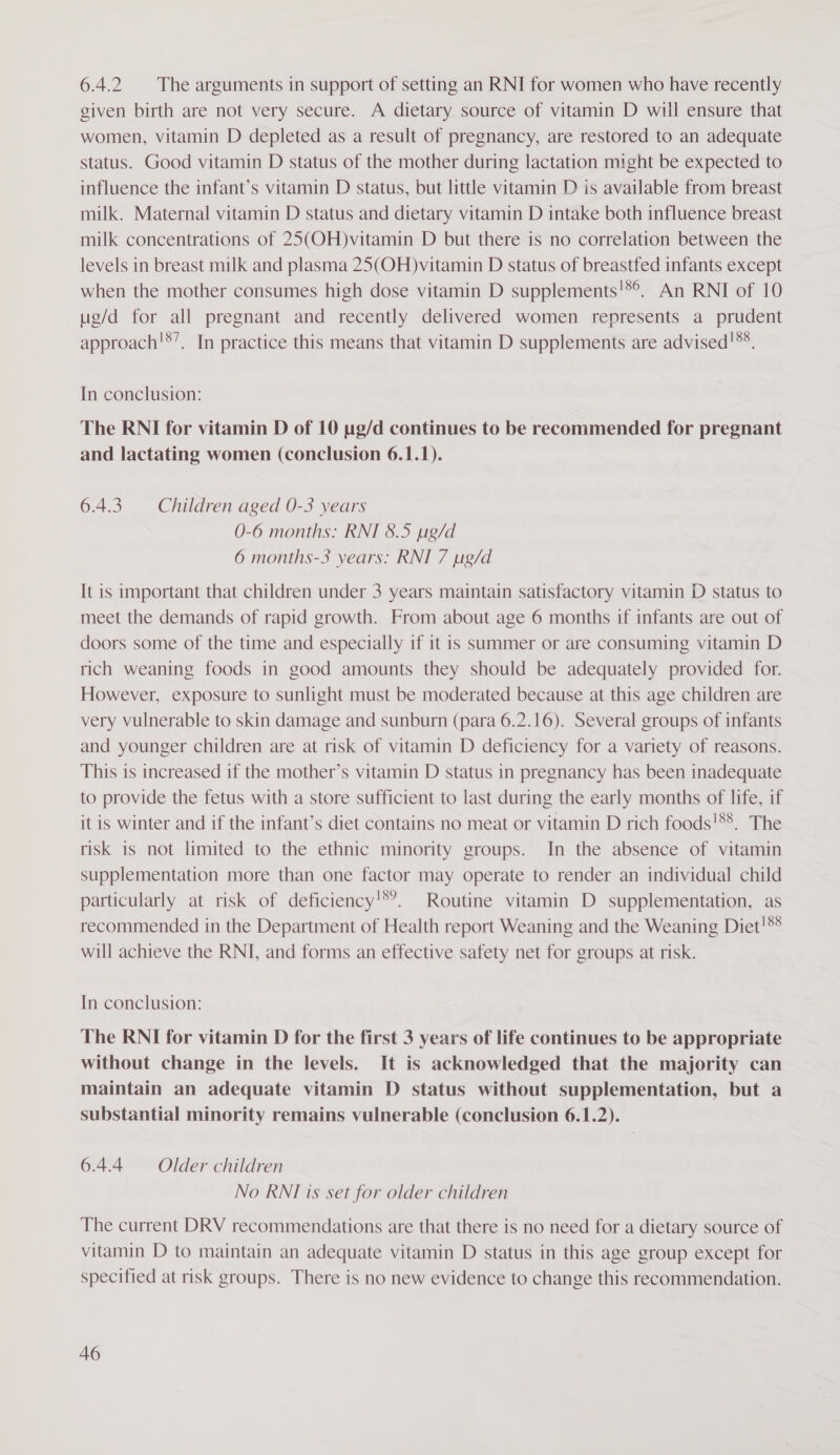 6.4.2 The arguments in support of setting an RNI for women who have recently given birth are not very secure. A dietary source of vitamin D will ensure that women, vitamin D depleted as a result of pregnancy, are restored to an adequate status. Good vitamin D status of the mother during lactation might be expected to influence the infant’s vitamin D status, but little vitamin D is available from breast milk. Maternal vitamin D status and dietary vitamin D intake both influence breast milk concentrations of 25(OH)vitamin D but there is no correlation between the levels in breast milk and plasma 25(OH)vitamin D status of breastfed infants except when the mother consumes high dose vitamin D supplements!*®°. An RNI of 10 ug/d for all pregnant and recently delivered women represents a prudent approach!*’, In practice this means that vitamin D supplements are advised!**. In conclusion: The RNI for vitamin D of 10 ug/d continues to be recommended for pregnant and lactating women (conclusion 6.1.1). 6.4.3. Children aged 0-3 years 0-6 months: RNI 8.5 pg/d 6 months-3 years: RNI 7 ug/d It is important that children under 3 years maintain satisfactory vitamin D status to meet the demands of rapid growth. From about age 6 months if infants are out of doors some of the time and especially if it is summer or are consuming vitamin D rich weaning foods in good amounts they should be adequately provided for. However, exposure to sunlight must be moderated because at this age children are very vulnerable to skin damage and sunburn (para 6.2.16). Several groups of infants and younger children are at risk of vitamin D deficiency for a variety of reasons. This is increased if the mother’s vitamin D status in pregnancy has been inadequate to provide the fetus with a store sufficient to last during the early months of life, if it is winter and if the infant’s diet contains no meat or vitamin D rich foods!5*. The risk 1s not limited to the ethnic minority groups. In the absence of vitamin supplementation more than one factor may operate to render an individual child particularly at risk of deficiency!*?. Routine vitamin D supplementation, as recommended in the Department of Health report Weaning and the Weaning Diet!®* will achieve the RNI, and forms an effective safety net for groups at risk. In conclusion: The RNI for vitamin D for the first 3 years of life continues to be appropriate without change in the levels. It is acknowledged that the majority can maintain an adequate vitamin D status without supplementation, but a substantial minority remains vulnerable (conclusion 6.1.2). 6.4.4 = Older children No RNI is set for older children The current DRV recommendations are that there is no need for a dietary source of vitamin D to maintain an adequate vitamin D status in this age group except for specified at risk groups. There is no new evidence to change this recommendation.