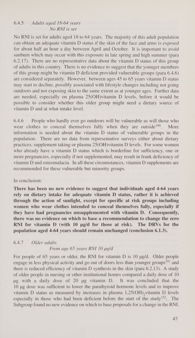6.4.5 Adults aged 18-64 years No RNI is set No RNIis set for adults aged 18 to 64 years. The majority of this adult population can obtain an adequate vitamin D status if the skin of the face and arms is exposed for about half an hour a day between April and October. It is important to avoid sunburn which may occur with this exposure in late spring and high summer (para 6.2.17). There are no representative data about the vitamin D status of this group of adults in this country. There is no evidence to suggest that the younger members of this group might be vitamin D deficient provided vulnerable groups (para 6.4.6) are considered separately. However, between ages 45 to 65 years vitamin D status may Start to decline, possibly associated with lifestyle changes including not going outdoors and not exposing skin to the same extent as at younger ages. Further data are needed, especially on plasma 25(OH)vitamin D levels, before it would be possible to consider whether this older group might need a dietary source of vitamin D and at what intake level. 6.4.6 People who hardly ever go outdoors will be vulnerable as will those who wear clothes to conceal themselves fully when they are outside!?®. More information is needed about the vitamin D status of vulnerable groups in the population. There are no data from representative surveys either about dietary practices, supplement taking or plasma 25(OH)vitamin D levels. For some women who already have a vitamin D status which is borderline for sufficiency, one or more pregnancies, especially if not supplemented, may result in frank deficiency of vitamin D and osteomalacia. In all these circumstances, vitamin D supplements are recommended for these vulnerable but minority groups. In conclusion: There has been no new evidence to suggest that individuals aged 4-64 years rely on dietary intake for adequate vitamin D status, rather it is achieved through the action of sunlight, except for specific at risk groups including women who wear clothes intended to conceal themselves fully, especially if they have had pregnancies unsupplemented with vitamin D. Consequently, there was no evidence on which to base a recommendation to change the zero RNI for vitamin D (with 10 ug/d for those at risk). The DRVs for the population aged 4-64 years should remain unchanged (conclusion 6.1.3). 6.4.7. Older adults From age 65 years RNI 10 pg/d For people of 65 years or older, the RNI for vitamin D is 10 ug/d. Older people engage in less physical activity and go out of doors less than younger groups!”! and there is reduced efficiency of vitamin D synthesis in the skin (para 6.2.13). A study of older people in nursing or other institutional homes compared a daily dose of 10 ug with a daily dose of 20 ug vitamin D. It was concluded that the 10 ug dose was sufficient to lower the parathyroid hormone levels and to improve vitamin D status as measured by increases in plasma 1,25(OH),vitamin D levels especially in those who had been deficient before the start of the study!*. The Subgroup found no new evidence on which to base proposals for a change in the RNI.