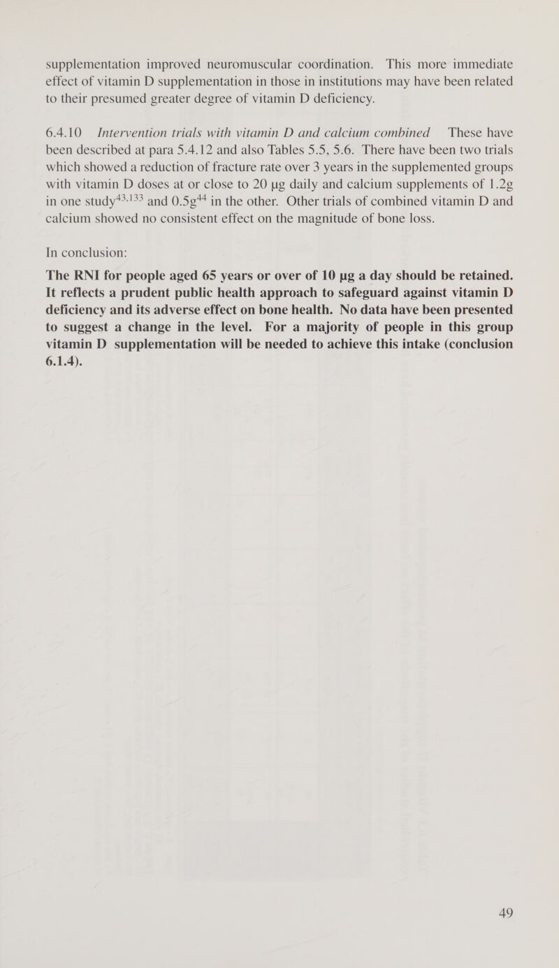supplementation improved neuromuscular coordination. This more immediate effect of vitamin D supplementation in those in institutions may have been related to their presumed greater degree of vitamin D deficiency. 6.4.10 Intervention trials with vitamin D and calcium combined These have been described at para 5.4.12 and also Tables 5.5, 5.6. There have been two trials which showed a reduction of fracture rate over 3 years in the supplemented groups with vitamin D doses at or close to 20 ug daily and calcium supplements of 1.2¢ in one study**!°? and 0.5¢* in the other. Other trials of combined vitamin D and calcium showed no consistent effect on the magnitude of bone loss. In conclusion: The RNI for people aged 65 years or over of 10 ug a day should be retained. It reflects a prudent public health approach to safeguard against vitamin D deficiency and its adverse effect on bone health. No data have been presented to suggest a change in the level. For a majority of people in this group vitamin D supplementation will be needed to achieve this intake (conclusion 6.1.4).