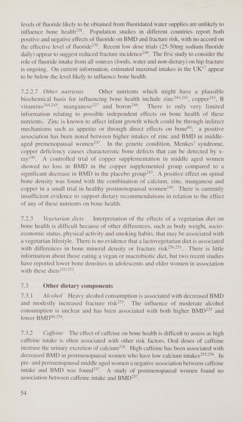 levels of fluoride likely to be obtained from fluoridated water supplies are unlikely to influence bone health***. Population studies in different countries report both positive and negative effects of fluoride on BMD and fracture risk, with no accord on the effective level of fluoride**’. Recent low dose trials (25-50mg sodium fluoride daily) appear to suggest reduced fracture incidence’. The first study to consider the role of fluoride intake from all sources (foods, water and non-dietary) on hip fracture is ongoing. On current information, estimated maximal intakes in the UK!” appear to be below the level likely to influence bone health. 7.2.2.7 Other nutrients Other nutrients which might have a_ plausible biochemical basis for influencing bone health include zinc*4!*?, copper?**, B vitamins***4&gt;, manganese**’ and boron?*®. There is only very limited information relating to possible independent effects on bone health of these nutrients. Zinc is known to affect infant growth which could be through indirect mechanisms such as appetite or through direct effects on bone®; a positive association has been noted between higher intakes of zinc and BMD in middle- aged premenopausal women**’. In the genetic condition, Menkes’ syndrome, copper deficiency causes characteristic bone defects that can be detected by x- ray-*8. A controlled trial of copper supplementation in middle aged women showed no loss in BMD in the copper supplemented group compared to a significant decrease in BMD in the placebo group***. A positive effect on spinal bone density was found with the combination of calcium, zinc, manganese and copper in a small trial in healthy postmenopausal women7*’. There is currently insufficient evidence to support dietary recommendations in relation to the effect of any of these nutrients on bone health. 7.2.3 Vegetarian diets _ Interpretation of the effects of a vegetarian diet on bone health is difficult because of other differences, such as body weight, socio- economic status, physical activity and smoking habits, that may be associated with a vegetarian lifestyle. There is no evidence that a lactovegetarian diet is associated with differences in bone mineral density or fracture risk*°?°'. There is little information about those eating a vegan or macrobiotic diet, but two recent studies have reported lower bone densities in adolescents and older women in association with these diets*!0.2&gt;2, Le Other dietary components 7.3.1. Alcohol Heavy alcohol consumption is associated with decreased BMD and modestly increased fracture risk*°*. The influence of moderate alcohol consumption is unclear and has been associated with both higher BMD**° and lower BMD*7&gt;4. Woe Caffeine The effect of caffeine on bone health is difficult to assess as high caffeine intake is often associated with other risk factors. Oral doses of caffeine increase the urinary excretion of calcium?**. High caffeine has been associated with decreased BMD in postmenopausal women who have low calcium intakes**&gt;-?&gt;°. In pre- and perimenopausal middle aged women a negative association between caffeine intake and BMD was found?!’. A study of postmenopausal women found no association between caffeine intake and BMD?°’.