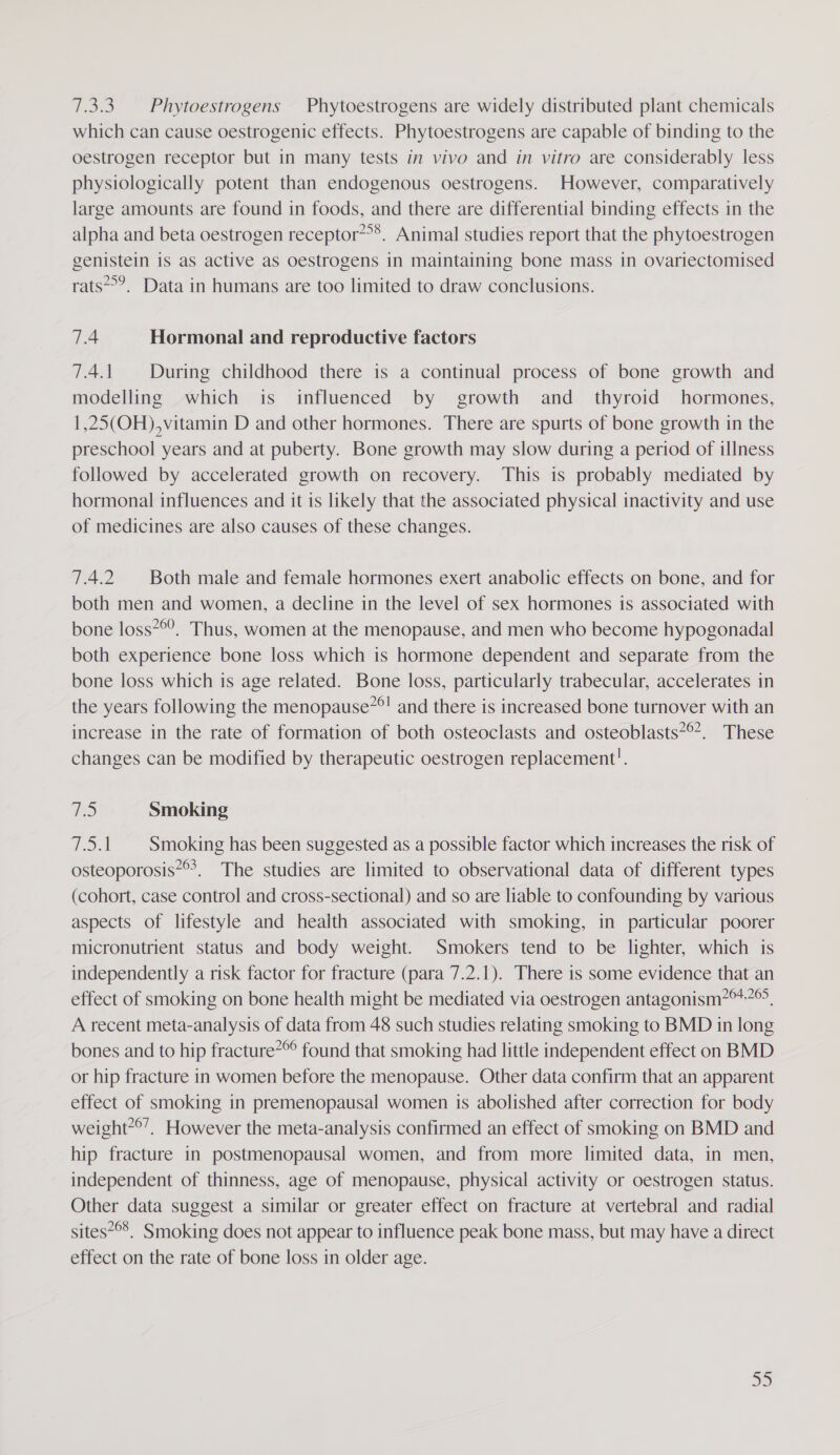 7.3.3. Phytoestrogens Phytoestrogens are widely distributed plant chemicals which can cause oestrogenic effects. Phytoestrogens are capable of binding to the oestrogen receptor but in many tests in vivo and in vitro are considerably less physiologically potent than endogenous oestrogens. However, comparatively large amounts are found in foods, and there are differential binding effects in the alpha and beta oestrogen receptor”&gt;*. Animal studies report that the phytoestrogen genistein is as active as oestrogens in maintaining bone mass in ovariectomised rats’. Data in humans are too limited to draw conclusions. 7.4 Hormonal and reproductive factors 7.4.1. During childhood there is a continual process of bone growth and modelling which is influenced by growth and _ thyroid hormones, 1,25(OH), vitamin D and other hormones. There are spurts of bone growth in the preschool years and at puberty. Bone growth may slow during a period of illness followed by accelerated growth on recovery. This is probably mediated by hormonal influences and it is likely that the associated physical inactivity and use of medicines are also causes of these changes. TA Both male and female hormones exert anabolic effects on bone, and for both men and women, a decline in the level of sex hormones is associated with bone loss*°’. Thus, women at the menopause, and men who become hypogonadal both experience bone loss which is hormone dependent and separate from the bone loss which is age related. Bone loss, particularly trabecular, accelerates in the years following the menopause”°! and there is increased bone turnover with an increase in the rate of formation of both osteoclasts and osteoblasts”°*. These changes can be modified by therapeutic oestrogen replacement!. WD Smoking oie Smoking has been suggested as a possible factor which increases the risk of osteoporosis”. The studies are limited to observational data of different types (cohort, case control and cross-sectional) and so are liable to confounding by various aspects of lifestyle and health associated with smoking, in particular poorer micronutrient status and body weight. Smokers tend to be lighter, which is independently a risk factor for fracture (para 7.2.1). There is some evidence that an effect of smoking on bone health might be mediated via oestrogen antagonism?*+®, A recent meta-analysis of data from 48 such studies relating smoking to BMD in long bones and to hip fracture*® found that smoking had little independent effect on BMD or hip fracture in women before the menopause. Other data confirm that an apparent effect of smoking in premenopausal women is abolished after correction for body weight*°’. However the meta-analysis confirmed an effect of smoking on BMD and hip fracture in postmenopausal women, and from more limited data, in men, independent of thinness, age of menopause, physical activity or oestrogen status. Other data suggest a similar or greater effect on fracture at vertebral and radial sites*°’. Smoking does not appear to influence peak bone mass, but may have a direct effect on the rate of bone loss in older age.