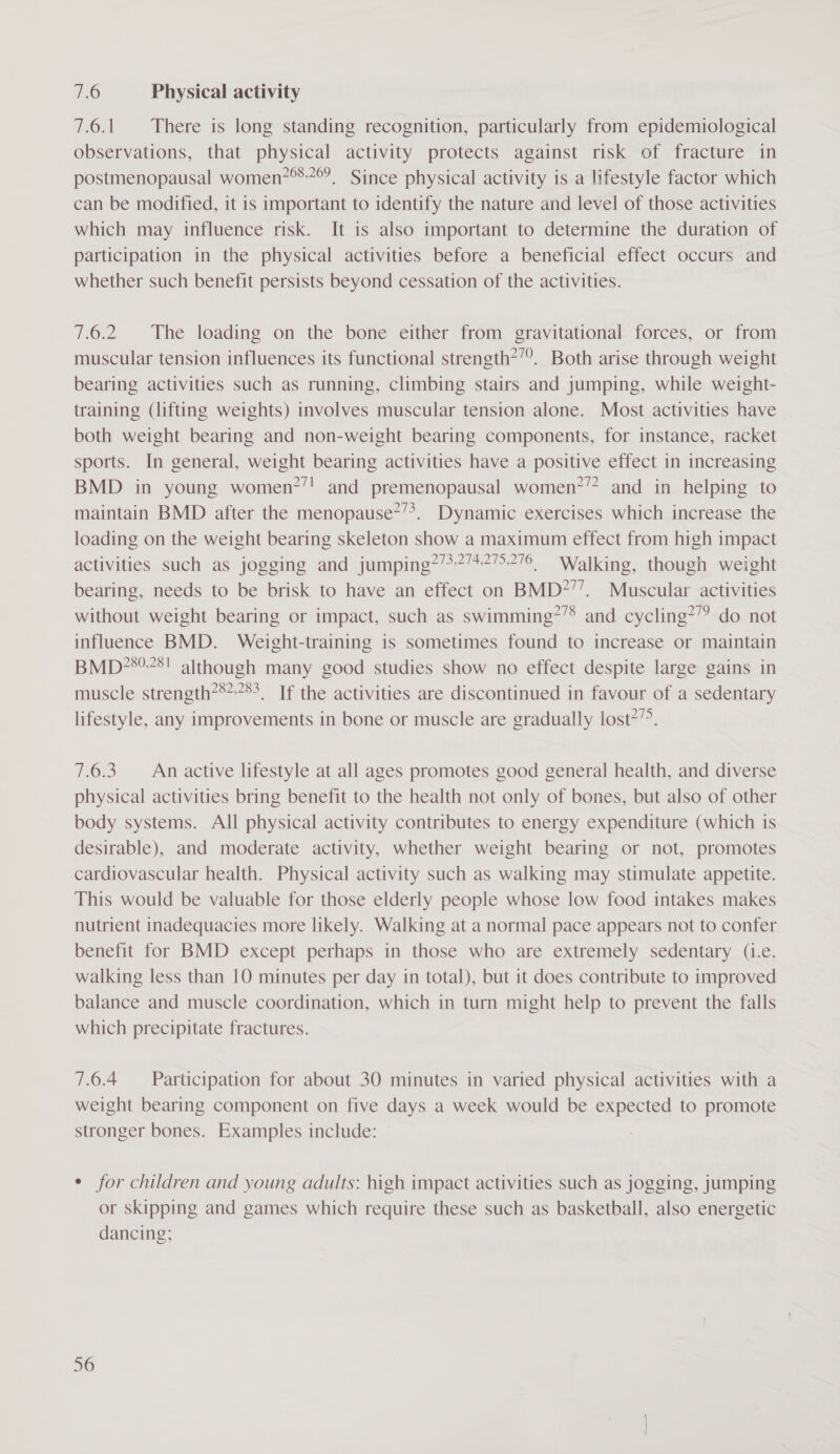 7.6 Physical activity 7.6.1 There is long standing recognition, particularly from epidemiological observations, that physical activity protects against risk of fracture in postmenopausal women? Since physical activity is a lifestyle factor which can be modified, it is important to identify the nature and level of those activities which may influence risk. It is also important to determine the duration of participation in the physical activities before a beneficial effect occurs and whether such benefit persists beyond cessation of the activities. 7.6.2 The loading on the bone either from gravitational forces, or from muscular tension influences its functional strength?”°. Both arise through weight bearing activities such as running, climbing stairs and jumping, while weight- training (lifting weights) involves muscular tension alone. Most activities have both weight bearing and non-weight bearing components, for instance, racket sports. In general, weight bearing activities have a positive effect in increasing BMD in young women?’! and premenopausal women’? and in helping to maintain BMD after the menopause*’*. Dynamic exercises which increase the loading on the weight bearing skeleton show a maximum effect from high impact activities such as jogging and jumping?/*?’4?7&gt;776, Walking, though weight bearing, needs to be brisk to have an effect on BMD?’’. Muscular activities without weight bearing or impact, such as swimming?’® and cycling’”? do not influence BMD. Weight-training is sometimes found to increase or maintain BMD7’*°78! although many good studies show no effect despite large gains in muscle strength?***3_ If the activities are discontinued in favour of a sedentary lifestyle, any improvements in bone or muscle are gradually lost’. 7.6.3 An active lifestyle at all ages promotes good general health, and diverse physical activities bring benefit to the health not only of bones, but also of other body systems. All physical activity contributes to energy expenditure (which is desirable), and moderate activity, whether weight bearing or not, promotes cardiovascular health. Physical activity such as walking may stimulate appetite. This would be valuable for those elderly people whose low food intakes makes nutrient inadequacies more likely. Walking at a normal pace appears not to confer benefit for BMD except perhaps in those who are extremely sedentary (i.e. walking less than 10 minutes per day in total), but it does contribute to improved balance and muscle coordination, which in turn might help to prevent the falls which precipitate fractures. 7.6.4 Participation for about 30 minutes in varied physical activities with a weight bearing component on five days a week would be expected to promote stronger bones. Examples include: ¢ for children and young adults: high impact activities such as jogging, jumping or skipping and games which require these such as basketball, also energetic dancing;