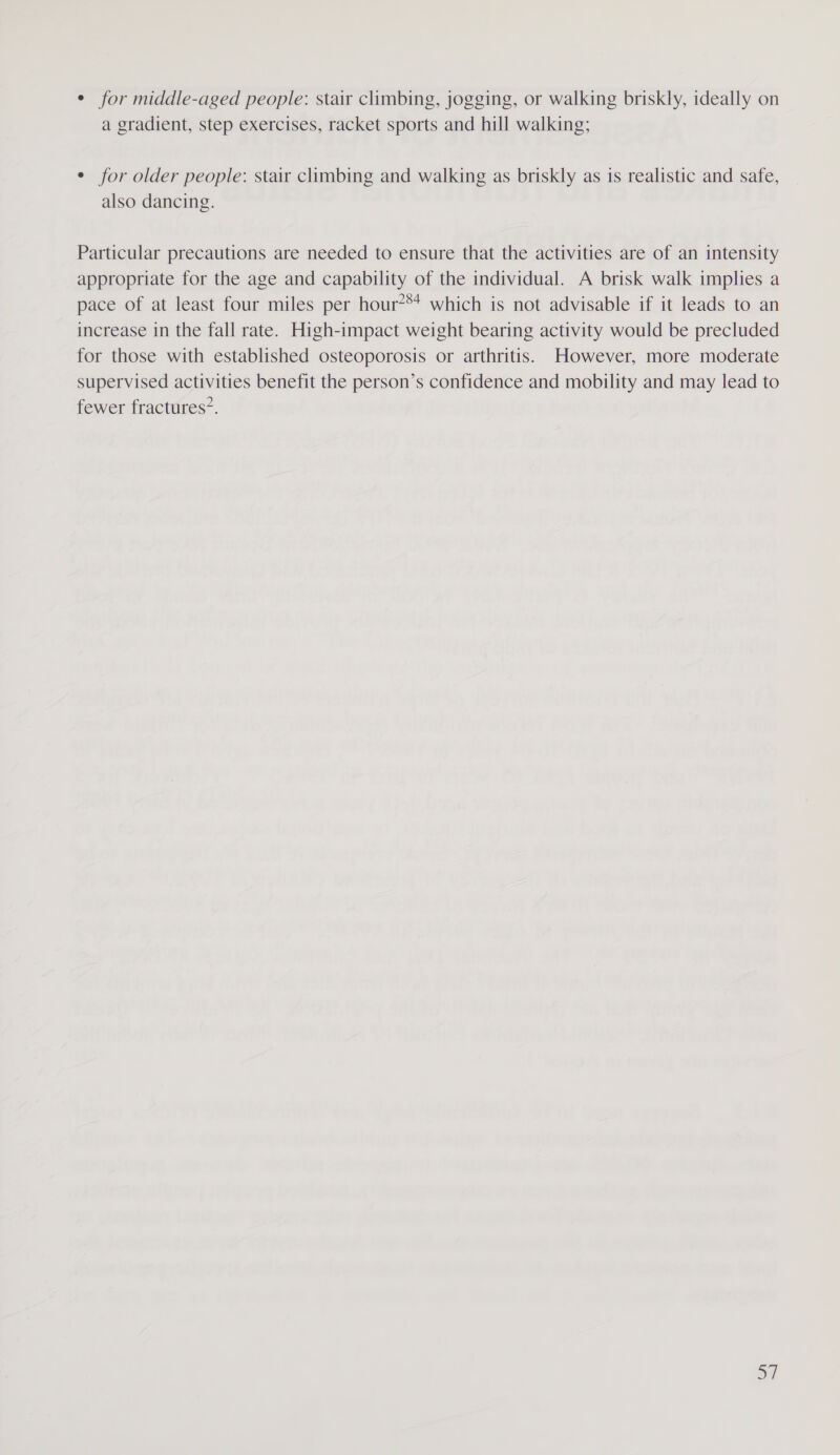 ¢ for middle-aged people: stair climbing, jogging, or walking briskly, ideally on a gradient, step exercises, racket sports and hill walking; ¢ for older people: stair climbing and walking as briskly as is realistic and safe, also dancing. Particular precautions are needed to ensure that the activities are of an intensity appropriate for the age and capability of the individual. A brisk walk implies a pace of at least four miles per hour?®+ which is not advisable if it leads to an increase in the fall rate. High-impact weight bearing activity would be precluded for those with established osteoporosis or arthritis. However, more moderate supervised activities benefit the person’s confidence and mobility and may lead to fewer fractures”.