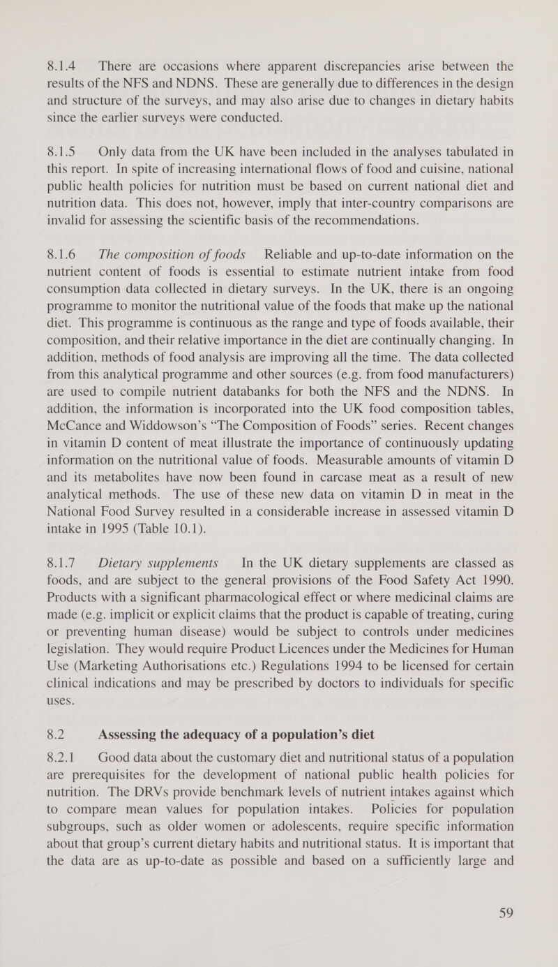 8.1.4 There are occasions where apparent discrepancies arise between the results of the NFS and NDNS. These are generally due to differences in the design and structure of the surveys, and may also arise due to changes in dietary habits since the earlier surveys were conducted. 8.1.5 Only data from the UK have been included in the analyses tabulated in this report. In spite of increasing international flows of food and cuisine, national public health policies for nutrition must be based on current national diet and nutrition data. This does not, however, imply that inter-country comparisons are invalid for assessing the scientific basis of the recommendations. 8.1.6 | The composition of foods Reliable and up-to-date information on the nutrient content of foods is essential to estimate nutrient intake from food consumption data collected in dietary surveys. In the UK, there is an ongoing programme to monitor the nutritional value of the foods that make up the national diet. This programme is continuous as the range and type of foods available, their composition, and their relative importance in the diet are continually changing. In addition, methods of food analysis are improving all the time. The data collected from this analytical programme and other sources (e.g. from food manufacturers) are used to compile nutrient databanks for both the NFS and the NDNS. In addition, the information is incorporated into the UK food composition tables, McCance and Widdowson’s “The Composition of Foods” series. Recent changes in vitamin D content of meat illustrate the importance of continuously updating information on the nutritional value of foods. Measurable amounts of vitamin D and its metabolites have now been found in carcase meat as a result of new analytical methods. The use of these new data on vitamin D in meat in the National Food Survey resulted in a considerable increase in assessed vitamin D intake in 1995 (Table 10.1). 8.1.7. Dietary supplements In the UK dietary supplements are classed as foods, and are subject to the general provisions of the Food Safety Act 1990. Products with a significant pharmacological effect or where medicinal claims are made (e.g. implicit or explicit claims that the product is capable of treating, curing or preventing human disease) would be subject to controls under medicines legislation. They would require Product Licences under the Medicines for Human Use (Marketing Authorisations etc.) Regulations 1994 to be licensed for certain clinical indications and may be prescribed by doctors to individuals for specific uses. 8.2 Assessing the adequacy of a population’s diet 8.2.1 Good data about the customary diet and nutritional status of a population are prerequisites for the development of national public health policies for nutrition. The DRVs provide benchmark levels of nutrient intakes against which to compare mean values for population intakes. Policies for population subgroups, such as older women or adolescents, require specific information about that group’s current dietary habits and nutritional status. It is important that the data are as up-to-date as possible and based on a sufficiently large and