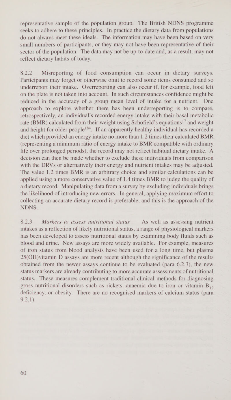 representative sample of the population group. The British NDNS programme seeks to adhere to these principles. In practice the dietary data from populations do not always meet these ideals. The information may have been based on very small numbers of participants, or they may not have been representative of their sector of the population. The data may not be up-to-date and, as a result, may not reflect dietary habits of today. 8.2.2 Misreporting of food consumption can occur in dietary surveys. Participants may forget or otherwise omit to record some items consumed and so underreport their intake. Overreporting can also occur if, for example, food left on the plate is not taken into account. In such circumstances confidence might be reduced in the accuracy of a group mean level of intake for a nutrient. One approach to explore whether there has been underreporting is to compare, retrospectively, an individual’s recorded energy intake with their basal metabolic rate (BMR) calculated from their weight using Schofield’s equations!” and weight and height for older people!**. If an apparently healthy individual has recorded a diet which provided an energy intake no more than |.2 times their calculated BMR (representing a minimum ratio of energy intake to BMR compatible with ordinary life over prolonged periods), the record may not reflect habitual dietary intake. A decision can then be made whether to exclude these individuals from comparison with the DRYs or alternatively their energy and nutrient intakes may be adjusted. The value 1.2 times BMR is an arbitrary choice and similar calculations can be applied using a more conservative value of 1.4 times BMR to judge the quality of a dietary record. Manipulating data from a survey by excluding individuals brings the likelihood of introducing new errors. In general, applying maximum effort to collecting an accurate dietary record is preferable, and this is the approach of the NDNS. 8.2.3. Markers to assess nutritional status As well as assessing nutrient intakes as a reflection of likely nutritional status, a range of physiological markers has been developed to assess nutritional status by examining body fluids such as blood and urine. New assays are more widely available. For example, measures of iron status from blood analysis have been used for a long time, but plasma 25(OH)vitamin D assays are more recent although the significance of the results obtained from the newer assays continue to be evaluated (para 6.2.3), the new status markers are already contributing to more accurate assessments of nutritional status. These measures complement traditional clinical methods for diagnosing gross nutritional disorders such as rickets, anaemia due to iron or vitamin B,, deficiency, or obesity. There are no recognised markers of calcium status (para Orel):