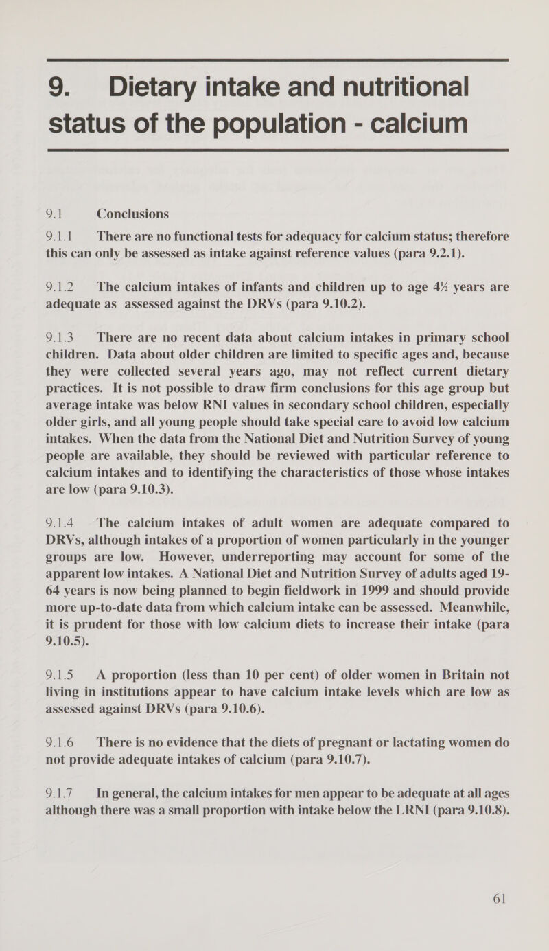  9. Dietary intake and nutritional status of the population - calcium  9.1 Conclusions ON There are no functional tests for adequacy for calcium status; therefore this can only be assessed as intake against reference values (para 9.2.1). 9.1.2 The calcium intakes of infants and children up to age 4% years are adequate as assessed against the DRVs (para 9.10.2). 9.1.3. There are no recent data about calcium intakes in primary school children. Data about older children are limited to specific ages and, because they were collected several years ago, may not reflect current dietary practices. It is not possible to draw firm conclusions for this age group but average intake was below RNI values in secondary school children, especially older girls, and all young people should take special care to avoid low calcium intakes. When the data from the National Diet and Nutrition Survey of young people are available, they should be reviewed with particular reference to calcium intakes and to identifying the characteristics of those whose intakes are low (para 9.10.3). 9.1.4 The calcium intakes of adult women are adequate compared to DRVs, although intakes of a proportion of women particularly in the younger groups are low. However, underreporting may account for some of the apparent low intakes. A National Diet and Nutrition Survey of adults aged 19- 64 years is now being planned to begin fieldwork in 1999 and should provide more up-to-date data from which calcium intake can be assessed. Meanwhile, it is prudent for those with low calcium diets to increase their intake (para 9.10.5). 9.1.5 A proportion (less than 10 per cent) of older women in Britain not living in institutions appear to have calcium intake levels which are low as assessed against DRVs (para 9.10.6). 9.1.6 There is no evidence that the diets of pregnant or lactating women do not provide adequate intakes of calcium (para 9.10.7). 9.1.7. In general, the calcium intakes for men appear to be adequate at all ages although there was a small proportion with intake below the LRNI (para 9.10.8).