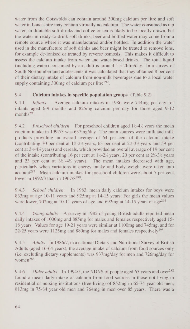 water from the Cotswolds can contain around 300mg calcium per litre and soft water in Lancashire may contain virtually no calcium. The water consumed as tap water, in dilutable soft drinks and coffee or tea is likely to be locally drawn, but the water in ready-to-drink soft drinks, beer and bottled water may come from a remote source where it was manufactured and/or bottled. In addition the water used in the manufacture of soft drinks and beer might be treated to remove ions, for example de-ionised or treated by reverse osmosis. This makes it difficult to assess the calcium intake from water and water-based drinks. The total liquid (including water) consumed by an adult is around 1|.5-2litre/day. In a survey of South Northumberland adolescents it was calculated that they obtained 8 per cent of their dietary intake of calcium from non-milk beverages due to a local water supply containing 300mg of calcium per litre??’. 9.4 Calcium intakes in specific population groups (Table 9.2) 9.4.1 Infants Average calcium intakes in 1986 were 744mg per day for infants aged 6-9 months and 825mg calcium per day for those aged 9-12 months?”?. 9.4.2 = Preschool children For preschool children aged 14-4% years the mean calcium intake in 1992/3 was 637mg/day. The main sources were milk and milk products providing an overall average of 64 per cent of the calcium intake (contributing 70 per cent at 14-27% years, 63 per cent at 24-3% years and 59 per cent at 34-4% years) and cereals, which provided an overall average of 19 per cent of the intake (contributing 16 per cent at 14-2% years, 20 per cent at 24-37% years and 23 per cent at 34-44 years). The mean intakes decreased with age, particularly when variations in energy intake and body weight were taken into account*®’, Mean calcium intakes for preschool children were about 5 per cent lower in 1992/3 than in 1967/87°°. 9.4.3. School children In 1983, mean daily calcium intakes for boys were 833mg at age 10-11 years and 925mg at 14-15 years. For girls the mean values were lower, 702mg at 10-11 years of age and 692mg at 14-15 years of age*”*. 9.4.4 Young adults A survey in 1982 of young British adults reported mean daily intakes of 1000mg and 885mg for males and females respectively aged 15- 18 years. Values for age 19-21 years were similar at 1100mg and 745mg, and for 22-25 years were 1125mg and 880mg for males and females respectively”. 9.4.5 Adults In 1986/7, in a national Dietary and Nutritional Survey of British Adults (aged 16-64 years), the average intake of calcium from food sources only (i.e. excluding dietary supplements) was 937mg/day for men and 726mg/day for women?*°, 9.4.6 Older adults In 1994/5, the NDNS of people aged 65 years and over?®® found a mean daily intake of calcium from food sources in those not living in residential or nursing institutions (free-living) of 852mg in 65-74 year old men, 813mg in 75-84 year old men and 764mg in men over 85 years. There was a