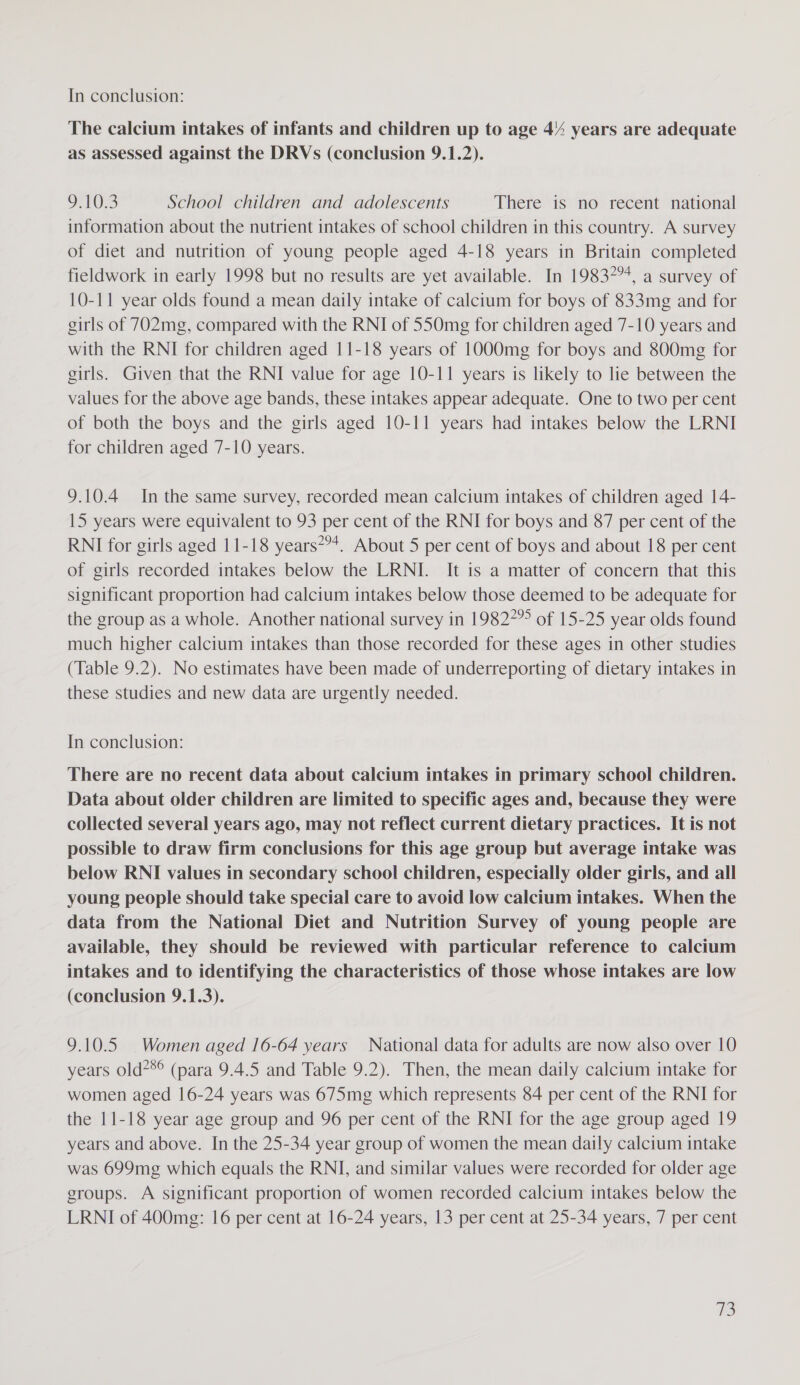 The calcium intakes of infants and children up to age 4% years are adequate as assessed against the DRVs (conclusion 9.1.2). OTN. School children and adolescents There is no recent national information about the nutrient intakes of school children in this country. A survey of diet and nutrition of young people aged 4-18 years in Britain completed fieldwork in early 1998 but no results are yet available. In 198374, a survey of 10-11 year olds found a mean daily intake of calcium for boys of 833mg and for girls of 702mg, compared with the RNI of 550mg for children aged 7-10 years and with the RNI for children aged 11-18 years of 1000mg for boys and 800mg for girls. Given that the RNI value for age 10-11 years is likely to lie between the values for the above age bands, these intakes appear adequate. One to two per cent of both the boys and the girls aged 10-11 years had intakes below the LRNI for children aged 7-10 years. 9.10.4 In the same survey, recorded mean calcium intakes of children aged 14- 15 years were equivalent to 93 per cent of the RNI for boys and 87 per cent of the RNI for girls aged 11-18 years*?*. About 5 per cent of boys and about 18 per cent of girls recorded intakes below the LRNI. It is a matter of concern that this significant proportion had calcium intakes below those deemed to be adequate for the group as a whole. Another national survey in 19827” of 15-25 year olds found much higher calcium intakes than those recorded for these ages in other studies (Table 9.2). No estimates have been made of underreporting of dietary intakes in these studies and new data are urgently needed. In conclusion: There are no recent data about calcium intakes in primary school children. Data about older children are limited to specific ages and, because they were collected several years ago, may not reflect current dietary practices. It is not possible to draw firm conclusions for this age group but average intake was below RNI values in secondary school children, especially older girls, and all young people should take special care to avoid low calcium intakes. When the data from the National Diet and Nutrition Survey of young people are available, they should be reviewed with particular reference to calcium intakes and to identifying the characteristics of those whose intakes are low (conclusion 9.1.3). 9.10.5 Women aged 16-64 years National data for adults are now also over 10 years old?*® (para 9.4.5 and Table 9.2). Then, the mean daily calcium intake for women aged 16-24 years was 675mg which represents 84 per cent of the RNI for the 11-18 year age group and 96 per cent of the RNI for the age group aged 19 years and above. In the 25-34 year group of women the mean daily calcium intake was 699mg which equals the RNI, and similar values were recorded for older age groups. A significant proportion of women recorded calcium intakes below the LRNI of 400mg: 16 per cent at 16-24 years, 13 per cent at 25-34 years, 7 per cent