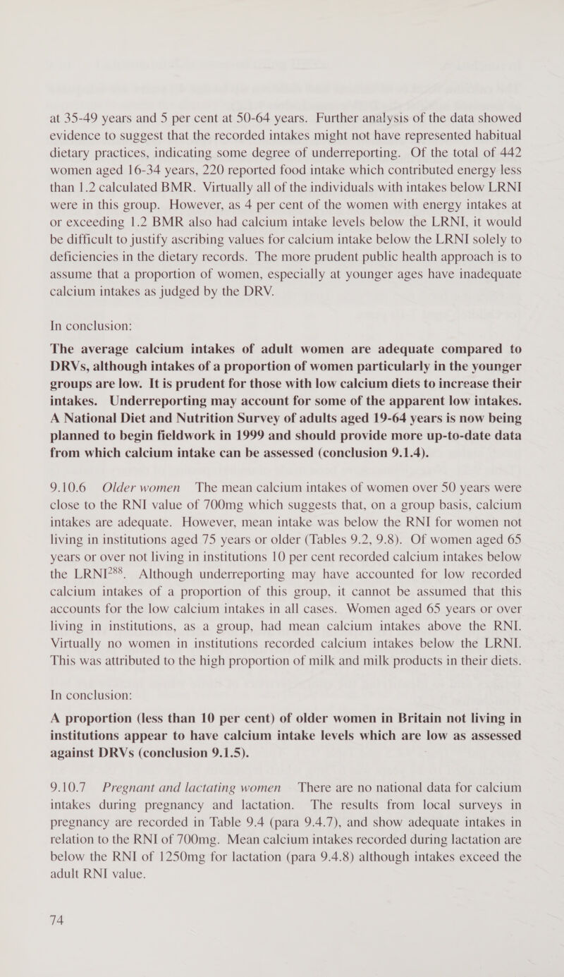 at 35-49 years and 5 per cent at 50-64 years. Further analysis of the data showed evidence to suggest that the recorded intakes might not have represented habitual dietary practices, indicating some degree of underreporting. Of the total of 442 women aged 16-34 years, 220 reported food intake which contributed energy less than 1.2 calculated BMR. Virtually all of the individuals with intakes below LRNI were in this group. However, as 4 per cent of the women with energy intakes at or exceeding 1.2 BMR also had calcium intake levels below the LRNI, it would be difficult to justify ascribing values for calcium intake below the LRNI solely to deficiencies in the dietary records. The more prudent public health approach is to assume that a proportion of women, especially at younger ages have inadequate calcium intakes as judged by the DRV. In conclusion: The average calcium intakes of adult women are adequate compared to DRVs, although intakes of a proportion of women particularly in the younger groups are low. It is prudent for those with low calcium diets to increase their intakes. Underreporting may account for some of the apparent low intakes. A National Diet and Nutrition Survey of adults aged 19-64 years is now being planned to begin fieldwork in 1999 and should provide more up-to-date data from which calcium intake can be assessed (conclusion 9.1.4). 9.10.6 Olderwomen The mean calcium intakes of women over 50 years were close to the RNI value of 700mg which suggests that, on a group basis, calcium intakes are adequate. However, mean intake was below the RNI for women not living in institutions aged 75 years or older (Tables 9.2, 9.8). Of women aged 65 years or over not living in institutions 10 per cent recorded calcium intakes below the LRNI?**. Although underreporting may have accounted for low recorded calcium intakes of a proportion of this group, it cannot be assumed that this accounts for the low calcium intakes in all cases. Women aged 65 years or over living in institutions, as a group, had mean calcium intakes above the RNI. Virtually no women in institutions recorded calcium intakes below the LRNI. This was attributed to the high proportion of milk and milk products in their diets. In conclusion: A proportion (less than 10 per cent) of older women in Britain not living in institutions appear to have calcium intake levels which are low as assessed against DRVs (conclusion 9.1.5). . 9.10.7 Pregnant and lactating women — There are no national data for calcium intakes during pregnancy and lactation. The results from local surveys in pregnancy are recorded in Table 9.4 (para 9.4.7), and show adequate intakes in relation to the RNI of 700mg. Mean calcium intakes recorded during lactation are below the RNI of 1250mg for lactation (para 9.4.8) although intakes exceed the adult RNI value.