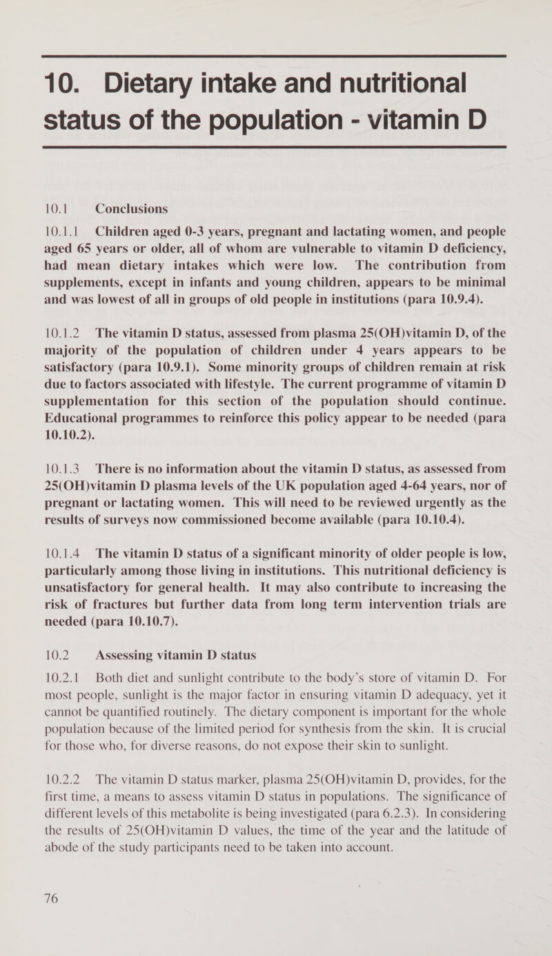  10. Dietary intake and nutritional status of the population - vitamin D  10.1 Conclusions 10.1.1 Children aged 0-3 years, pregnant and lactating women, and people aged 65 years or older, all of whom are vulnerable to vitamin D deficiency, had mean dietary intakes which were low. The contribution from supplements, except in infants and young children, appears to be minimal and was lowest of all in groups of old people in institutions (para 10.9.4). 10.1.2 The vitamin D status, assessed from plasma 25(OH)vitamin D, of the majority of the population of children under 4 years appears to be satisfactory (para 10.9.1). Some minority groups of children remain at risk due to factors associated with lifestyle. The current programme of vitamin D supplementation for this section of the population should continue. Educational programmes to reinforce this policy appear to be needed (para 10.10.2). 10.1.3. There is no information about the vitamin D status, as assessed from 25(OH)vitamin D plasma levels of the UK population aged 4-64 years, nor of pregnant or lactating women. This will need to be reviewed urgently as the results of surveys now commissioned become available (para 10.10.4). 10.1.4 The vitamin D status of a significant minority of older people is low, particularly among those living in institutions. This nutritional deficiency is unsatisfactory for general health. It may also contribute to increasing the risk of fractures but further data from long term intervention trials are needed (para 10.10.7). 10.2 Assessing vitamin D status 10.2.1 Both diet and sunlight contribute to the body’s store of vitamin D. For most people, sunlight is the major factor in ensuring vitamin D adequacy, yet it cannot be quantified routinely. The dietary component is important for the whole population because of the limited period for synthesis from the skin. It is crucial for those who, for diverse reasons, do not expose their skin to sunlight. 10.2.2 The vitamin D status marker, plasma 25(OH)vitamin D, provides, for the first time, a means to assess vitamin D status in populations. The significance of different levels of this metabolite is being investigated (para 6.2.3). In considering the results of 25(OH)vitamin D values, the time of the year and the latitude of abode of the study participants need to be taken into account.