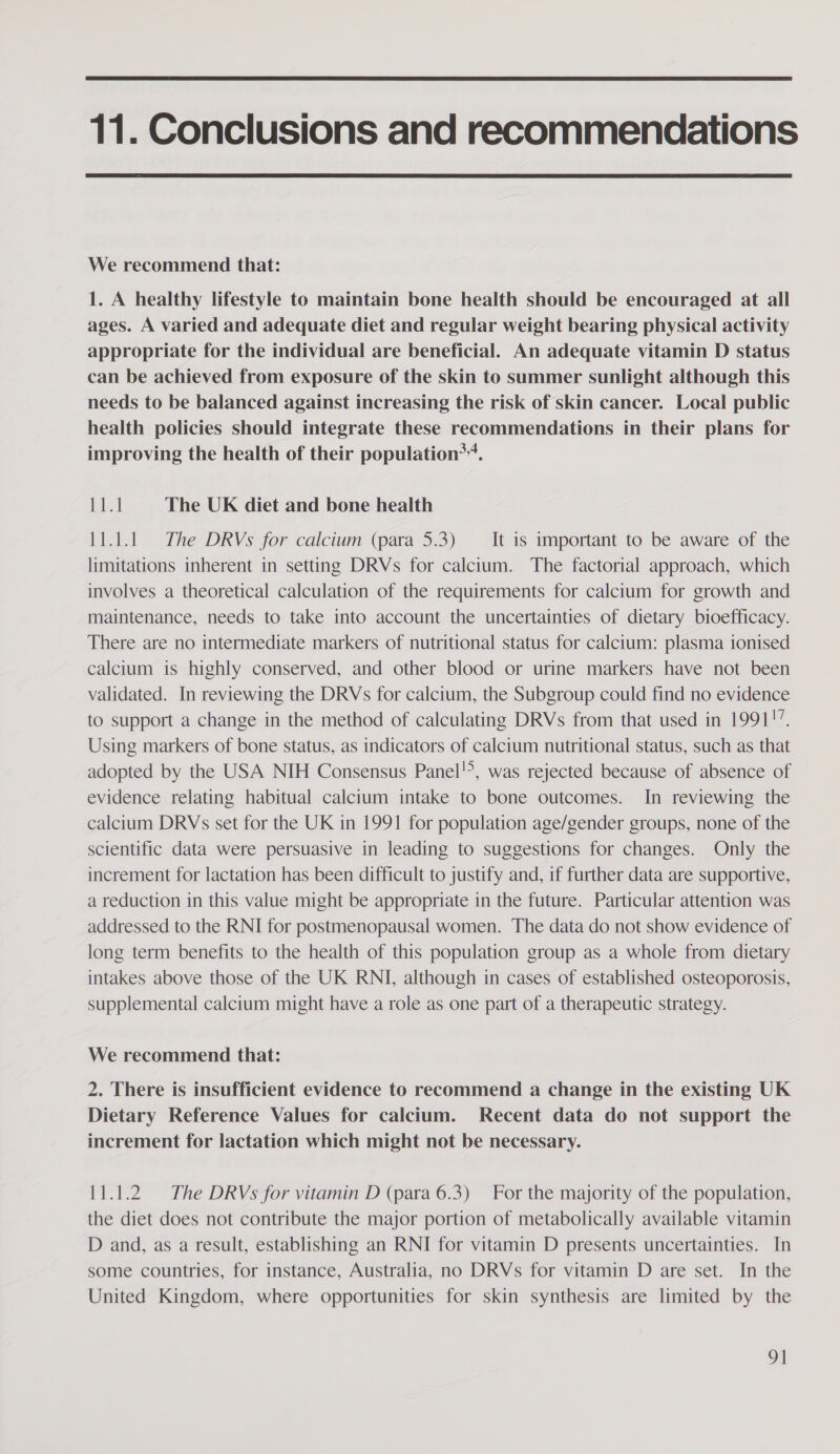  11. Conclusions and recommendations  We recommend that: 1. A healthy lifestyle to maintain bone health should be encouraged at all ages. A varied and adequate diet and regular weight bearing physical activity appropriate for the individual are beneficial. An adequate vitamin D status can be achieved from exposure of the skin to summer sunlight although this needs to be balanced against increasing the risk of skin cancer. Local public health policies should integrate these recommendations in their plans for improving the health of their population**. fetal The UK diet and bone health 11.1.1 The DRVs for calcium (para 5.3) — It is important to be aware of the limitations inherent in setting DRVs for calcium. The factorial approach, which involves a theoretical calculation of the requirements for calcium for growth and maintenance, needs to take into account the uncertainties of dietary bioefficacy. There are no intermediate markers of nutritional status for calcium: plasma ionised calcium is highly conserved, and other blood or urine markers have not been validated. In reviewing the DRVs for calcium, the Subgroup could find no evidence to support a change in the method of calculating DRVs from that used in 1991!” Using markers of bone status, as indicators of calcium nutritional status, such as that adopted by the USA NIH Consensus Panel!°, was rejected because of absence of evidence relating habitual calcium intake to bone outcomes. In reviewing the calcium DRVs set for the UK in 1991 for population age/gender groups, none of the scientific data were persuasive in leading to suggestions for changes. Only the increment for lactation has been difficult to justify and, if further data are supportive, a reduction in this value might be appropriate in the future. Particular attention was addressed to the RNI for postmenopausal women. The data do not show evidence of long term benefits to the health of this population group as a whole from dietary intakes above those of the UK RNI, although in cases of established osteoporosis, supplemental calcium might have a role as one part of a therapeutic strategy. We recommend that: 2. There is insufficient evidence to recommend a change in the existing UK Dietary Reference Values for calcium. Recent data do not support the increment for lactation which might not be necessary. 11.1.2. The DRVs for vitamin D (para 6.3) For the majority of the population, the diet does not contribute the major portion of metabolically available vitamin D and, as a result, establishing an RNI for vitamin D presents uncertainties. In some countries, for instance, Australia, no DRVs for vitamin D are set. In the United Kingdom, where opportunities for skin synthesis are limited by the 9]