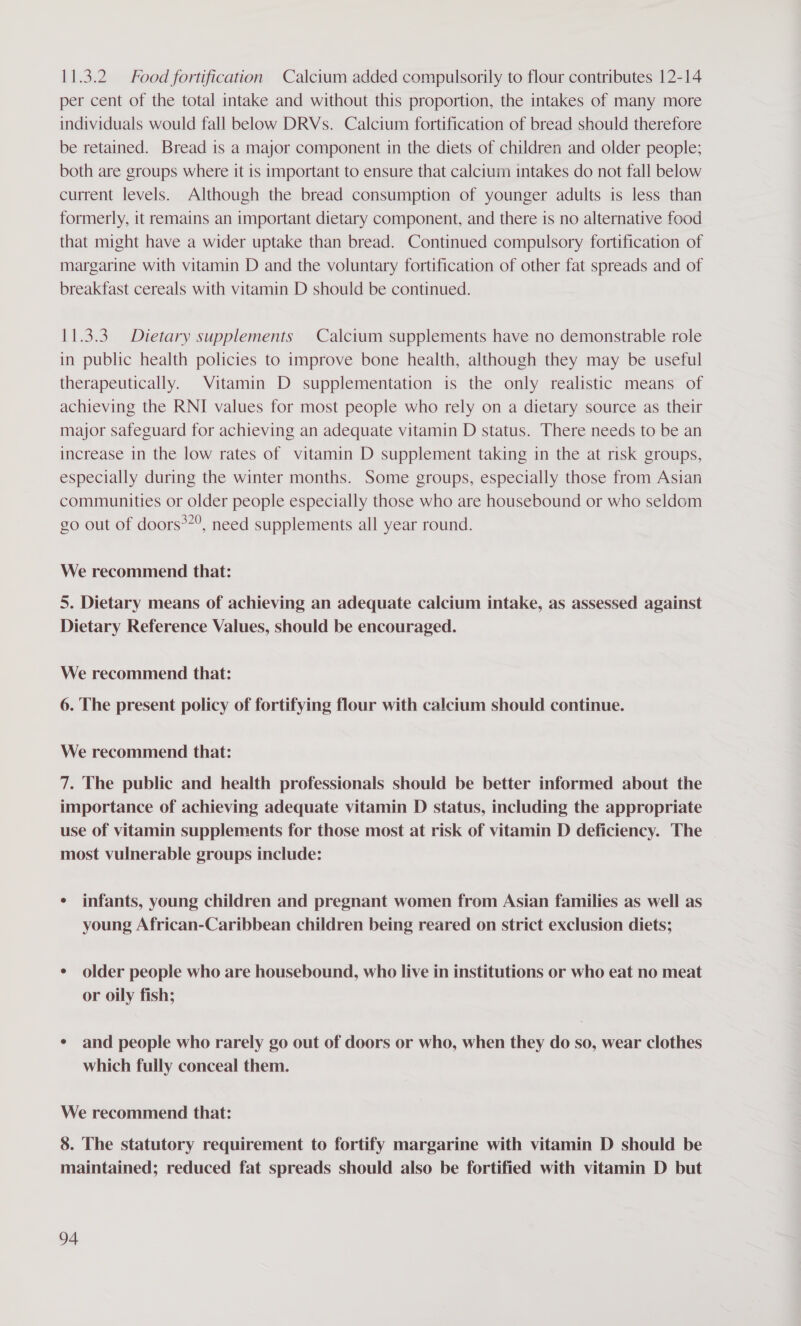 11.3.2 Food fortification Calcium added compulsorily to flour contributes 12-14 per cent of the total intake and without this proportion, the intakes of many more individuals would fall below DRVs. Calcium fortification of bread should therefore be retained. Bread is a major component in the diets of children and older people; both are groups where it 1s important to ensure that calcium intakes do not fall below current levels. Although the bread consumption of younger adults is less than formerly, it remains an important dietary component, and there is no alternative food that might have a wider uptake than bread. Continued compulsory fortification of margarine with vitamin D and the voluntary fortification of other fat spreads and of breakfast cereals with vitamin D should be continued. 11.3.3. Dietary supplements Calcium supplements have no demonstrable role in public health policies to improve bone health, although they may be useful therapeutically. Vitamin D supplementation is the only realistic means of achieving the RNI values for most people who rely on a dietary source as their major safeguard for achieving an adequate vitamin D status. There needs to be an increase in the low rates of vitamin D supplement taking in the at risk groups, especially during the winter months. Some groups, especially those from Asian communities or older people especially those who are housebound or who seldom go out of doors*”?, need supplements all year round. We recommend that: 5. Dietary means of achieving an adequate calcium intake, as assessed against Dietary Reference Values, should be encouraged. We recommend that: 6. The present policy of fortifying flour with calcium should continue. We recommend that: 7. The public and health professionals should be better informed about the importance of achieving adequate vitamin D status, including the appropriate use of vitamin supplements for those most at risk of vitamin D deficiency. The most vulnerable groups include: ¢ infants, young children and pregnant women from Asian families as well as young African-Caribbean children being reared on strict exclusion diets; ¢ older people who are housebound, who live in institutions or who eat no meat or oily fish; ¢ and people who rarely go out of doors or who, when they do so, wear clothes which fully conceal them. We recommend that: 8. The statutory requirement to fortify margarine with vitamin D should be maintained; reduced fat spreads should also be fortified with vitamin D but