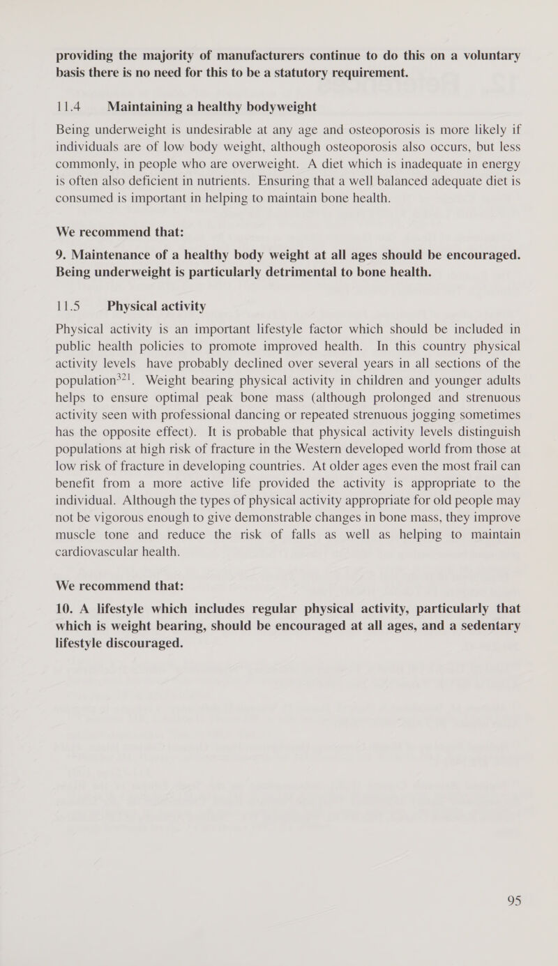 providing the majority of manufacturers continue to do this on a voluntary basis there is no need for this to be a statutory requirement. 11.4 Maintaining a healthy bodyweight Being underweight is undesirable at any age and osteoporosis is more likely if individuals are of low body weight, although osteoporosis also occurs, but less commonly, in people who are overweight. A diet which is inadequate in energy is often also deficient in nutrients. Ensuring that a well balanced adequate diet is consumed is important in helping to maintain bone health. We recommend that: 9. Maintenance of a healthy body weight at all ages should be encouraged. Being underweight is particularly detrimental to bone health. Rie Physical activity Physical activity is an important lifestyle factor which should be included in public health policies to promote improved health. In this country physical activity levels have probably declined over several years in all sections of the population**!. Weight bearing physical activity in children and younger adults helps to ensure optimal peak bone mass (although prolonged and strenuous activity seen with professional dancing or repeated strenuous jogging sometimes has the opposite effect). It 1s probable that physical activity levels distinguish populations at high risk of fracture in the Western developed world from those at low risk of fracture in developing countries. At older ages even the most frail can benefit from a more active life provided the activity is appropriate to the individual. Although the types of physical activity appropriate for old people may not be vigorous enough to give demonstrable changes in bone mass, they improve muscle tone and reduce the risk of falls as well as helping to maintain cardiovascular health. We recommend that: 10. A lifestyle which includes regular physical activity, particularly that which is weight bearing, should be encouraged at all ages, and a sedentary lifestyle discouraged.