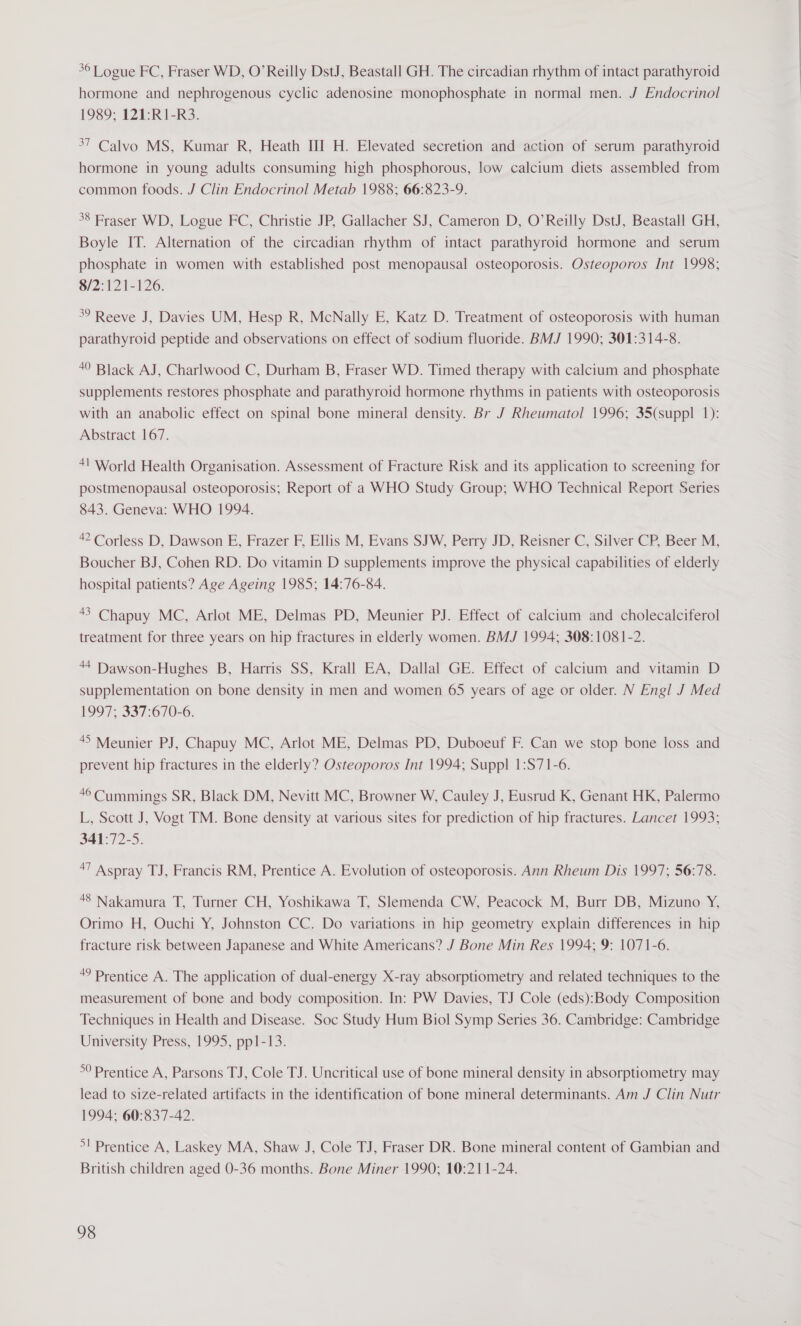 36 Logue FC, Fraser WD, O’Reilly DstJ, Beastall GH. The circadian rhythm of intact parathyroid hormone and nephrogenous cyclic adenosine monophosphate in normal men. J Endocrinol 1989; 121:R1-R3. 37 Calvo MS, Kumar R, Heath III H. Elevated secretion and action of serum parathyroid hormone in young adults consuming high phosphorous, low calcium diets assembled from common foods. J Clin Endocrinol Metab 1988; 66:823-9. 38 Fraser WD, Logue FC, Christie JP, Gallacher SJ, Cameron D, O’Reilly DstJ, Beastall GH, Boyle IT. Alternation of the circadian rhythm of intact parathyroid hormone and serum phosphate in women with established post menopausal osteoporosis. Osteoporos Int 1998; 8/2:121-126. 39 Reeve J, Davies UM, Hesp R, McNally E, Katz D. Treatment of osteoporosis with human parathyroid peptide and observations on effect of sodium fluoride. BMJ 1990; 301:314-8. 40 Black AJ, Charlwood C, Durham B, Fraser WD. Timed therapy with calcium and phosphate supplements restores phosphate and parathyroid hormone rhythms in patients with osteoporosis with an anabolic effect on spinal bone mineral density. Br J Rheumatol 1996; 35(suppl 1): Abstract 167. +1 World Health Organisation. Assessment of Fracture Risk and its application to screening for postmenopausal osteoporosis; Report of a WHO Study Group; WHO Technical Report Series 843. Geneva: WHO 1994. 42 Corless D, Dawson E, Frazer F, Ellis M, Evans SJW, Perry JD, Reisner C, Silver CP, Beer M, Boucher BJ, Cohen RD. Do vitamin D supplements improve the physical capabilities of elderly hospital patients? Age Ageing 1985; 14:76-84. 43 Chapuy MC, Arlot ME, Delmas PD, Meunier PJ. Effect of calcium and cholecalciferol treatment for three years on hip fractures in elderly women. BMJ 1994; 308:1081-2. 44 Dawson-Hughes B, Harris SS, Krall EA, Dallal GE. Effect of calcium and vitamin D supplementation on bone density in men and women 65 years of age or older. N Engl J Med 1997 5.037-070-6. 45 Meunier PJ, Chapuy MC, Arlot ME, Delmas PD, Duboeuf F. Can we stop bone loss and prevent hip fractures in the elderly? Osteoporos Int 1994; Suppl 1:S71-6. 46 Cummings SR, Black DM, Nevitt MC, Browner W, Cauley J, Eusrud K, Genant HK, Palermo L, Scott J, Vogt TM. Bone density at various sites for prediction of hip fractures. Lancet 1993; 341:72-5. 7 Aspray TJ, Francis RM, Prentice A. Evolution of osteoporosis. Ann Rheum Dis 1997; 56:78. 48 Nakamura T, Turner CH, Yoshikawa T, Slemenda CW, Peacock M, Burr DB, Mizuno Y, Orimo H, Ouchi Y, Johnston CC. Do variations in hip geometry explain differences in hip fracture risk between Japanese and White Americans? J Bone Min Res 1994; 9: 1071-6. * Prentice A. The application of dual-energy X-ray absorptiometry and related techniques to the measurement of bone and body composition. In: PW Davies, TJ Cole (eds):Body Composition Techniques in Health and Disease. Soc Study Hum Biol Symp Series 36. Cambridge: Cambridge University Press, 1995, pp1-13. °° Prentice A, Parsons TJ, Cole TJ. Uncritical use of bone mineral density in absorptiometry may lead to size-related artifacts in the identification of bone mineral determinants. Am J Clin Nutr 1994: 60:837-42. &gt;! Prentice A, Laskey MA, Shaw J, Cole TJ, Fraser DR. Bone mineral content of Gambian and British children aged 0-36 months. Bone Miner 1990; 10:211-24.