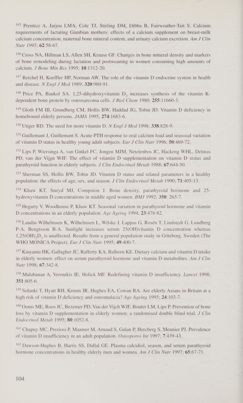 45 Prentice A, Jarjou LMA, Cole TJ, Stirling DM, Dibba B, Fairweather-Tait S. Calcium requirements of lactating Gambian mothers: effects of a calcium supplement on breast-milk calcium concentration, maternal bone mineral content, and urinary calcium excretion. Am J Clin Nutr 1995; 62:58-67. '46 Cross NA, Hillman LS, Allen SH, Krause GF. Changes in bone mineral density and markers of bone remodeling during lactation and postweaning in women consuming high amounts of calcium. J Bone Min Res 1995; 10:1312-20. '47 Reichel H, Koeffler HP, Norman AW. The role of the vitamin D endocrine system in health and disease. N Engl J Med 1989; 320:980-91. ‘88 Price PA, Baukol SA. 1,25-dihydroxyvitamin D, increases synthesis of the vitamin K- dependent bone protein by osteosarcoma cells. J Biol Chem 1980; 255:11660-3. '49 Gloth FM III, Grundberg CM, Hollis BW, Haddad JG, Tobin JD. Vitamin D deficiency in homebound elderly persons. JAMA 1995; 274:1683-6. '50 Utiger RD. The need for more vitamin D. N Engl J Med 1998; 338:828-9. 'S! Guillemant J, Guillemant S. Acute PTH response to oral calcium load and seasonal variation of vitamin D status in healthy young adult subjects. Eur J Clin Nutr 1996; 50:469-72. 'S? Lips P, Wiersinga A, van Ginkel FC, Jongen MJM, Netelenbos JC, Hackeng WHL, Delmas PD, van der Vijgn WJF. The effect of vitamin D supplementation on vitamin D status and parathyroid function in elderly subjects. J Clin Endocrinol Metab 1988; 67:644-50. '53 Sherman SS, Hollis BW, Tobin JD. Vitamin D status and related parameters in a healthy population: the effects of age, sex, and season. J Clin Endocrinol Metab 1990; 71:405-13. 54 Khaw KT, Sneyd MJ, Compston J. Bone density, parathyroid hormone and 25- hydroxyvitamin D concentrations in middle aged women. BMJ 1992; 350: 263-7. 'S5 Hegarty V, Woodhouse P, Khaw KT. Seasonal variation in parathyroid hormone and vitamin D concentrations in an elderly population. Age Ageing 1994; 23:478-82. !56T andin-Wilhelmsen K, Wilhelmsen L, Wilske J, Lappas G, Rosén T, Lindstedt G, Lundberg P-A, Bengtsson B-A. Sunlight increases serum 25(OH)vitamin D concentration whereas 1,25(OH),D, is unaffected. Results from a general population study in Goteborg, Sweden (The WHO MONICA Project). Eur J Clin Nutr 1995; 49:400-7. 'S7 Kinyamu HK, Gallagher JC, Rafferty KA, Balhorn KE. Dietary calcium and vitamin D intake in elderly women: effect on serum parathyroid hormone and vitamin D metabolites. Am J Clin Nutr 1998; 67:342-8. '58 Malabanan A, Veronikis IE, Holick MF. Redefining vitamin D insufficiency. Lancet 1998; 351:805-6. '59 Solanki T, Hyatt RH, Kemm JR, Hughes EA, Cowan RA. Are elderly Asians in Britain at a high risk of vitamin D deficiency and osteomalacia? Age Ageing 1995; 24:103-7. '69 Ooms ME, Roos JC, Bezemer PD, Van der Vijch WJF, Bouter LM, Lips P. Prevention of bone loss by vitamin D supplementation in elderly women: a randomised double blind trial. J Clin Endocrinol Metab 1995; 80:1052-8. '6l Chapuy MC, Preziosi P, Maamer M, Arnaud S, Galan P, Hercberg S, Meunier PJ. Prevalence of vitamin D insufficiency in an adult population. Osteoporos Int 1997; 7:439-43. '©2 Dawson-Hughes B, Harris SS, Dallal GE. Plasma calcidiol, season, and serum parathyroid hormone concentrations in healthy elderly men and women. Am J Clin Nutr 1997; 65:67-71.