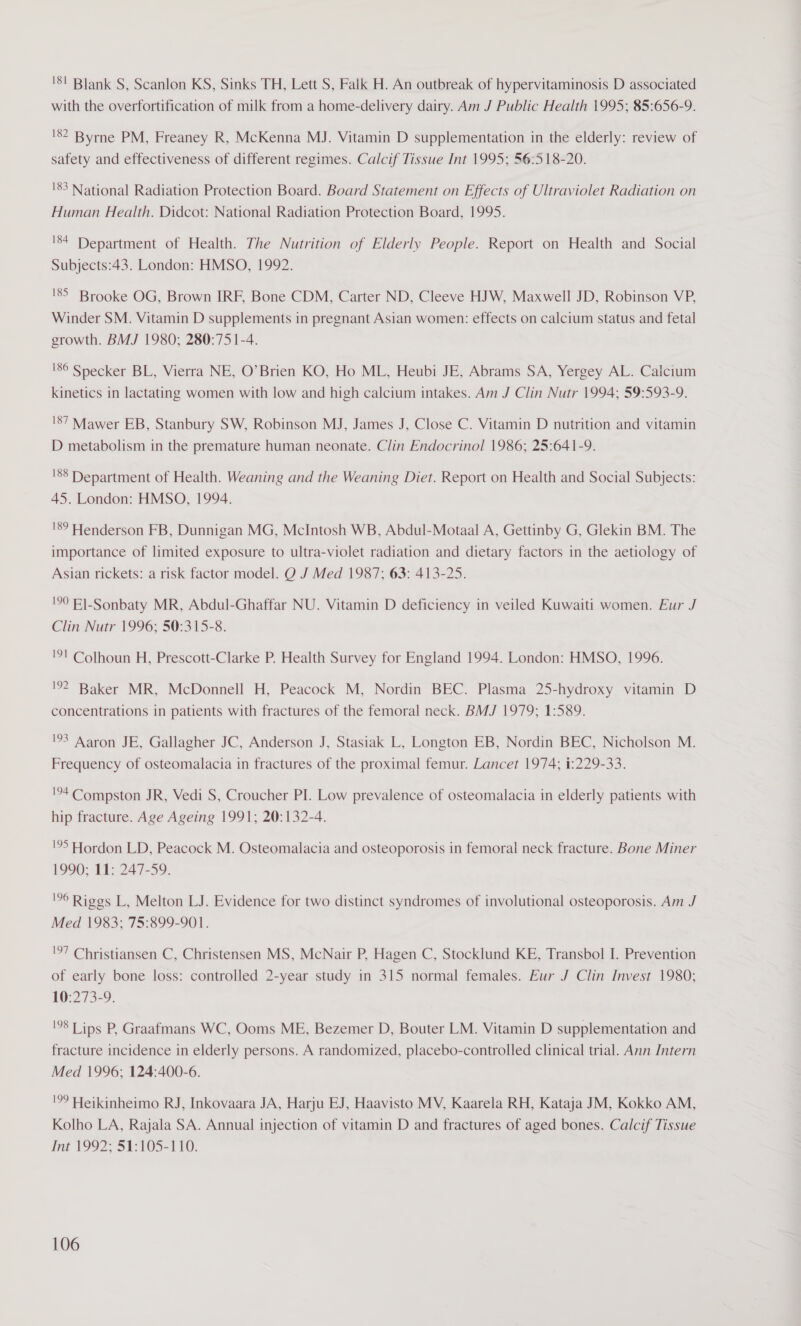 '8! Blank S, Scanlon KS, Sinks TH, Lett S, Falk H. An outbreak of hypervitaminosis D associated with the overfortification of milk from a home-delivery dairy. Am J Public Health 1995; 85:656-9. '8? Byrne PM, Freaney R, McKenna MJ. Vitamin D supplementation in the elderly: review of safety and effectiveness of different regimes. Calcif Tissue Int 1995; 56:518-20. '83 National Radiation Protection Board. Board Statement on Effects of Ultraviolet Radiation on Human Health. Didcot: National Radiation Protection Board, 1995. '84 Department of Health. The Nutrition of Elderly People. Report on Health and Social Subjects:43. London: HMSO, 1992. '85 Brooke OG, Brown IRF, Bone CDM, Carter ND, Cleeve HJW, Maxwell JD, Robinson VP, Winder SM. Vitamin D supplements in pregnant Asian women: effects on calcium status and fetal growth. BMJ 1980; 280:75 1-4. 186 Specker BL, Vierra NE, O’Brien KO, Ho ML, Heubi JE, Abrams SA, Yergey AL. Calcium kinetics in lactating women with low and high calcium intakes. Am J Clin Nutr 1994; 59:593-9. '87 Mawer EB, Stanbury SW, Robinson MJ, James J, Close C. Vitamin D nutrition and vitamin D metabolism in the premature human neonate. Clin Endocrinol 1986; 25:641-9. '88 Department of Health. Weaning and the Weaning Diet. Report on Health and Social Subjects: 45. London: HMSO, 1994. '89 Henderson FB, Dunnigan MG, McIntosh WB, Abdul-Motaal A, Gettinby G, Glekin BM. The importance of limited exposure to ultra-violet radiation and dietary factors in the aetiology of Asian rickets: a risk factor model. O J Med 1987; 63: 413-25. '90 El-Sonbaty MR, Abdul-Ghaffar NU. Vitamin D deficiency in veiled Kuwaiti women. Eur J Clin Nutr 1996; 50:315-8. !°l Colhoun H, Prescott-Clarke P. Health Survey for England 1994. London: HMSO, 1996. '92 Baker MR, McDonnell H, Peacock M, Nordin BEC. Plasma 25-hydroxy vitamin D concentrations 1n patients with fractures of the femoral neck. BMJ 1979; 1:589. !°3 Aaron JE, Gallagher JC, Anderson J, Stasiak L, Longton EB, Nordin BEC, Nicholson M. Frequency of osteomalacia in fractures of the proximal femur. Lancet 1974; 1:229-33. !94 Compston JR, Vedi S, Croucher PI. Low prevalence of osteomalacia in elderly patients with hip fracture. Age Ageing 1991; 20:132-4. '°5 Hordon LD, Peacock M. Osteomalacia and osteoporosis in femoral neck fracture. Bone Miner 1990; 11: 247-59. 6 Riggs L, Melton LJ. Evidence for two distinct syndromes of involutional osteoporosis. Am J Mea 1983; 75:899-901. '97 Christiansen C, Christensen MS, McNair P, Hagen C, Stocklund KE, Transbol I. Prevention of early bone loss: controlled 2-year study in 315 normal females. Eur J Clin Invest 1980; 10:273-9. '°8 Tips P, Graafmans WC, Ooms ME, Bezemer D, Bouter LM. Vitamin D supplementation and fracture incidence in elderly persons. A randomized, placebo-controlled clinical trial. Ann Intern Med 1996; 124:400-6. !° Heikinheimo RJ, Inkovaara JA, Harju EJ, Haavisto MV, Kaarela RH, Kataja JM, Kokko AM, Kolho LA, Rajala SA. Annual injection of vitamin D and fractures of aged bones. Calcif Tissue Int 1992; 51:105-110.