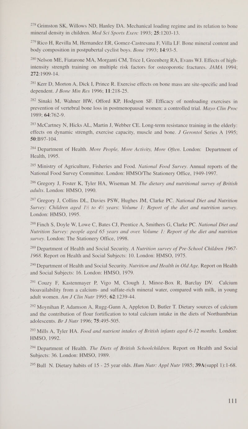 *78 Grimston SK, Willows ND, Hanley DA. Mechanical loading regime and its relation to bone mineral density in children. Med Sci Sports Exerc 1993; 25:1203-13. 272 Rico H, Revilla M, Hernandez ER, Gomez-Castresana F, Villa LF. Bone mineral content and body composition in postpubertal cyclist boys. Bone 1993; 14:93-5. *8° Nelson ME, Fiatarone MA, Morganti CM, Trice I, Greenberg RA, Evans WJ. Effects of high- intensity strength training on multiple risk factors for osteoporotic fractures. JAMA 1994; 272:1909-14. *81 Kerr D, Morton A, Dick I, Prince R. Exercise effects on bone mass are site-specific and load dependent. J Bone Min Res 1996; 11:218-25. ?82 Sinaki M, Wahner HW, Offord KP, Hodgson SF. Efficacy of nonloading exercises in prevention of vertebral bone loss in postmenopausal women: a controlled trial. Mayo Clin Proc 1989; 64:762-9. °83 McCartney N, Hicks AL, Martin J, Webber CE. Long-term resistance training in the elderly: effects on dynamic strength, exercise capacity, muscle and bone. J Gerontol Series A 1995; 50:B97-104. 84 Department of Health. More People, More Activity, More Often. London: Department of Health, 1995. 85 Ministry of Agriculture, Fisheries and Food. National Food Survey. Annual reports of the National Food Survey Committee. London: HMSO/The Stationery Office, 1949-1997, °86 Gregory J, Foster K, Tyler HA, Wiseman M. The dietary and nutritional survey of British adults. London: HMSO, 1990. 87 Gregory J, Collins DL, Davies PSW, Hughes JM, Clarke PC. National Diet and Nutrition Survey: Children aged 1% to 44 years: Volume 1: Report of the diet and nutrition survey. London: HMSO, 1995. 88 Finch S, Doyle W, Lowe C, Bates CJ, Prentice A, Smithers G, Clarke PC. National Diet and Nutrition Survey: people aged 65 years and over. Volume 1: Report of the diet and nutrition survey. London: The Stationery Office, 1998. 289 Department of Health and Social Security. A Nutrition survey of Pre-School Children 1967- 1968. Report on Health and Social Subjects: 10. London: HMSO, 1975. 290 Department of Health and Social Security. Nutrition and Health in Old Age. Report on Health and Social Subjects: 16. London: HMSO, 1979. *°l Couzy F, Kastenmayer P, Vigo M, Clough J, Minoz-Box R, Barclay DV. Calcium bioavailability from a calcium- and sulfate-rich mineral water, compared with milk, in young adult women. Am J Clin Nutr 1995; 62:1239-44. 29? Moynihan P, Adamson A, Rugg-Gunn A, Appleton D, Butler T. Dietary sources of calcium and the contribution of flour fortification to total calcium intake in the diets of Northumbrian adolescents. Br J Nutr 1996; 75:495-505. 293 Mills A, Tyler HA. Food and nutrient intakes of British infants aged 6-12 months. London: HMSO, 1992. 294 Department of Health. The Diets of British Schoolchildren. Report on Health and Social Subjects: 36. London: HMSO, 1989. 295 Bull N. Dietary habits of 15 - 25 year olds. Hum Nutr: Appl Nutr 1985; 39A(suppl 1):1-68.