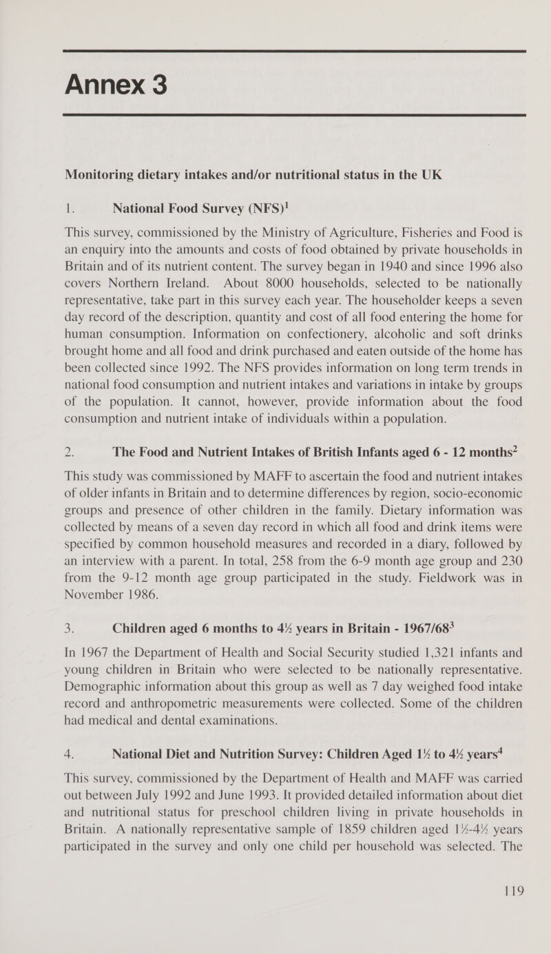  Annex 3  Monitoring dietary intakes and/or nutritional status in the UK ie National Food Survey (NFS)! This survey, commissioned by the Ministry of Agriculture, Fisheries and Food is an enquiry into the amounts and costs of food obtained by private households in Britain and of its nutrient content. The survey began in 1940 and since 1996 also covers Northern Ireland. About 8000 households, selected to be nationally representative, take part in this survey each year. The householder keeps a seven day record of the description, quantity and cost of all food entering the home for human consumption. Information on confectionery, alcoholic and soft drinks brought home and all food and drink purchased and eaten outside of the home has been collected since 1992. The NFS provides information on long term trends in national food consumption and nutrient intakes and variations in intake by groups of the population. It cannot, however, provide information about the food consumption and nutrient intake of individuals within a population. Zs The Food and Nutrient Intakes of British Infants aged 6 - 12 months?” This study was commissioned by MAFF to ascertain the food and nutrient intakes of older infants in Britain and to determine differences by region, socio-economic groups and presence of other children in the family. Dietary information was collected by means of a seven day record in which all food and drink items were specified by common household measures and recorded in a diary, followed by an interview with a parent. In total, 258 from the 6-9 month age group and 230 from the 9-12 month age group participated in the study. Fieldwork was in November 1986. 5 Children aged 6 months to 4% years in Britain - 1967/68° In 1967 the Department of Health and Social Security studied 1,321 infants and young children in Britain who were selected to be nationally representative. Demographic information about this group as well as 7 day weighed food intake record and anthropometric measurements were collected. Some of the children had medical and dental examinations. 4. National Diet and Nutrition Survey: Children Aged 1% to 4% years? This survey, commissioned by the Department of Health and MAFF was carried out between July 1992 and June 1993. It provided detailed information about diet and nutritional status for preschool children living in private households in Britain. A nationally representative sample of 1859 children aged 14-4% years participated in the survey and only one child per household was selected. The