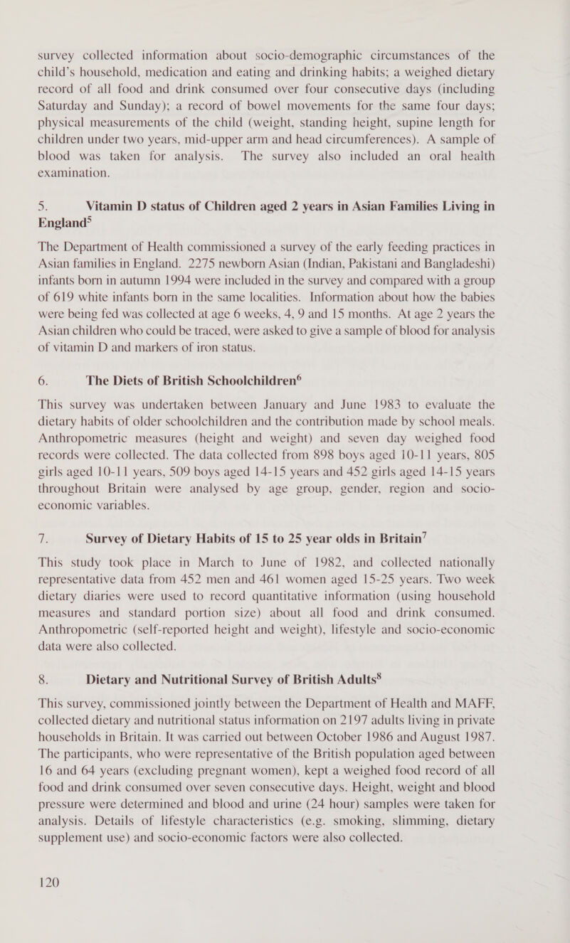 survey collected information about socio-demographic circumstances of the child’s household, medication and eating and drinking habits; a weighed dietary record of all food and drink consumed over four consecutive days (including Saturday and Sunday); a record of bowel movements for the same four days; physical measurements of the child (weight, standing height, supine length for children under two years, mid-upper arm and head circumferences). A sample of blood was taken for analysis. The survey also included an oral health examination. a Vitamin D status of Children aged 2 years in Asian Families Living in England? The Department of Health commissioned a survey of the early feeding practices in Asian families in England. 2275 newborn Asian (Indian, Pakistani and Bangladeshi) infants born in autumn 1994 were included in the survey and compared with a group of 619 white infants born in the same localities. Information about how the babies were being fed was collected at age 6 weeks, 4, 9 and 15 months. At age 2 years the Asian children who could be traced, were asked to give a sample of blood for analysis of vitamin D and markers of iron status. 6. The Diets of British Schoolchildren® This survey was undertaken between January and June 1983 to evaluate the dietary habits of older schoolchildren and the contribution made by school meals. Anthropometric measures (height and weight) and seven day weighed food records were collected. The data collected from 898 boys aged 10-11 years, 805 girls aged 10-11 years, 509 boys aged 14-15 years and 452 girls aged 14-15 years throughout Britain were analysed by age group, gender, region and socio- economic variables. Te Survey of Dietary Habits of 15 to 25 year olds in Britain’ This study took place in March to June of 1982, and collected nationally representative data from 452 men and 461 women aged 15-25 years. Two week dietary diaries were used to record quantitative information (using household measures and standard portion size) about all food and drink consumed. Anthropometric (self-reported height and weight), lifestyle and socio-economic data were also collected. 8. Dietary and Nutritional Survey of British Adults® This survey, commissioned jointly between the Department of Health and MAFF, collected dietary and nutritional status information on 2197 adults living in private households in Britain. It was carried out between October 1986 and August 1987. The participants, who were representative of the British population aged between 16 and 64 years (excluding pregnant women), kept a weighed food record of all food and drink consumed over seven consecutive days. Height, weight and blood pressure were determined and blood and urine (24 hour) samples were taken for analysis. Details of lifestyle characteristics (e.g. smoking, slimming, dietary supplement use) and socio-economic factors were also collected.