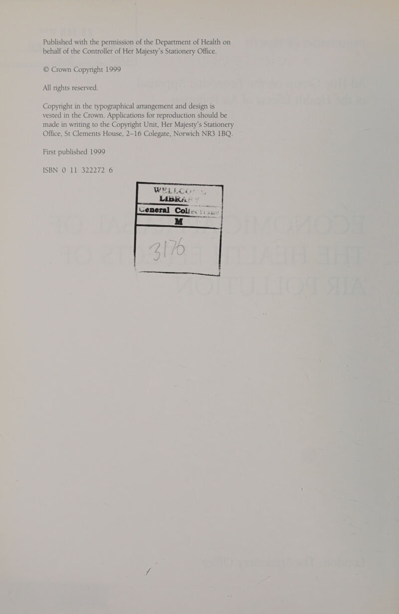 Published with the permission of the Department of Health on behalf of the Controller of Her Majesty’s Stationery Office. © Crown Copyright 1999 All rights reserved. Copyright in the typographical arrangement and design is vested in the Crown. Applications for reproduction should be made in writing to the Copyright Unit, Her Majesty’s Stationery Office, St Clements House, 2-16 Colegate, Norwich NR3 1BQ. First published 1999 ISBN 0 11322272°6 