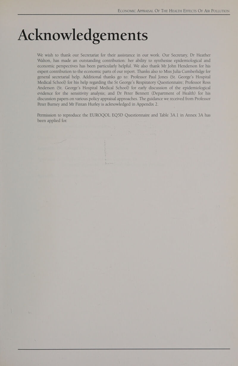 Acknowledgements We wish to thank our Secretariat for their assistance in our work. Our Secretary, Dr Heather Walton, has made an outstanding contribution: her ability to synthesise epidemiological and economic perspectives has been particularly helpful. We also thank Mr John Henderson for his expert contribution to the economic parts of our report. Thanks also to Miss Julia Cumberlidge for general secretarial help. Additional thanks go to: Professor Paul Jones (St. George’s Hospital Medical School) for his help regarding the St George’s Respiratory Questionnaire; Professor Ross Anderson (St. George’s Hospital Medical School) for early discussion of the epidemiological evidence for the sensitivity analysis; and Dr Peter Bennett (Department of Health) for his discussion papers on various policy appraisal approaches. The guidance we received from Professor Peter Burney and Mr Fintan Hurley is acknowledged in Appendix 2. Permission to reproduce the EUROQOL EQ5D Questionnaire and Table 3A.1 in Annex 3A has been applied for.