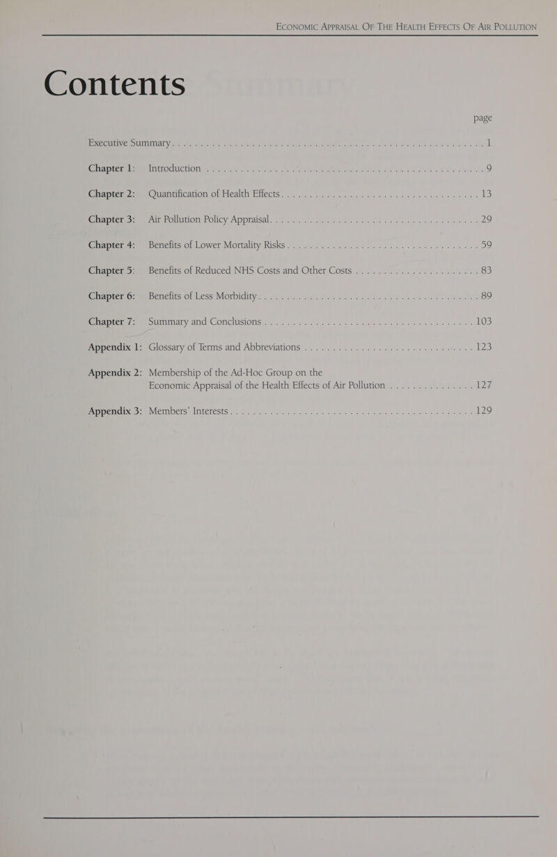 Contents page OES SIE eR De Nm a ae co? eee Se er ee ee 1 reir ee CE CON TASC IS Suerte, ok otk eas See dei ..« § OK SS dw Wve 9 ome mee CO mareicaion oliealth Etlects..454. iene. isa«henuue we kv ce ewe des ba iS Manre cha eer Policon, Policy Appraisal 5.24.4 <ee4 ep his aac welawe der dees vs 29 arte res eee oeients OL .Lower Mortality Risks... . A200 2;050. 5 a4 ch eee one down awe 59 eilapretes=s sbenelits of Reduced: NHS Costs and Other Costs)... 20,2 6 Se ew os 83 tire oamenencits of Less Morbidity: 7 oc. 2122 a). ed was een ca ES Oe 89 eee mee ornary and COnclisiOns iy. gc. o oa svcd enh ele OS Phong oa Va) oe ea 103 ee pemiixet ta Oscary or lenns and Abbreviations . 0... ..02 on. wigs see bw eee a. 123 Appendix 2: Membership of the Ad-Hoc Group on the Economic Appraisal of the Health Effects of Air Pollution ............... 12%