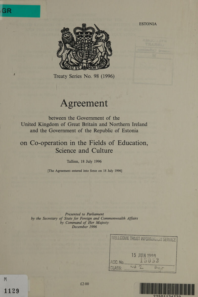 ESTONIA  ‘ Treaty Series No. 98 (1996) Agreement between the Government of the United Kingdom of Great Britain and Northern Ireland and the Government of the Republic of Estonia on Co-operation in the Fields of Education, Science and Culture Tallinn, 18 July 1996 [The Agreement entered into force on 18 July 1996] Presented to Parliament by the Secretary of State for Foreign and Commonwealth Affairs by Command of Her Majesty December 1996  125 Vi re IA