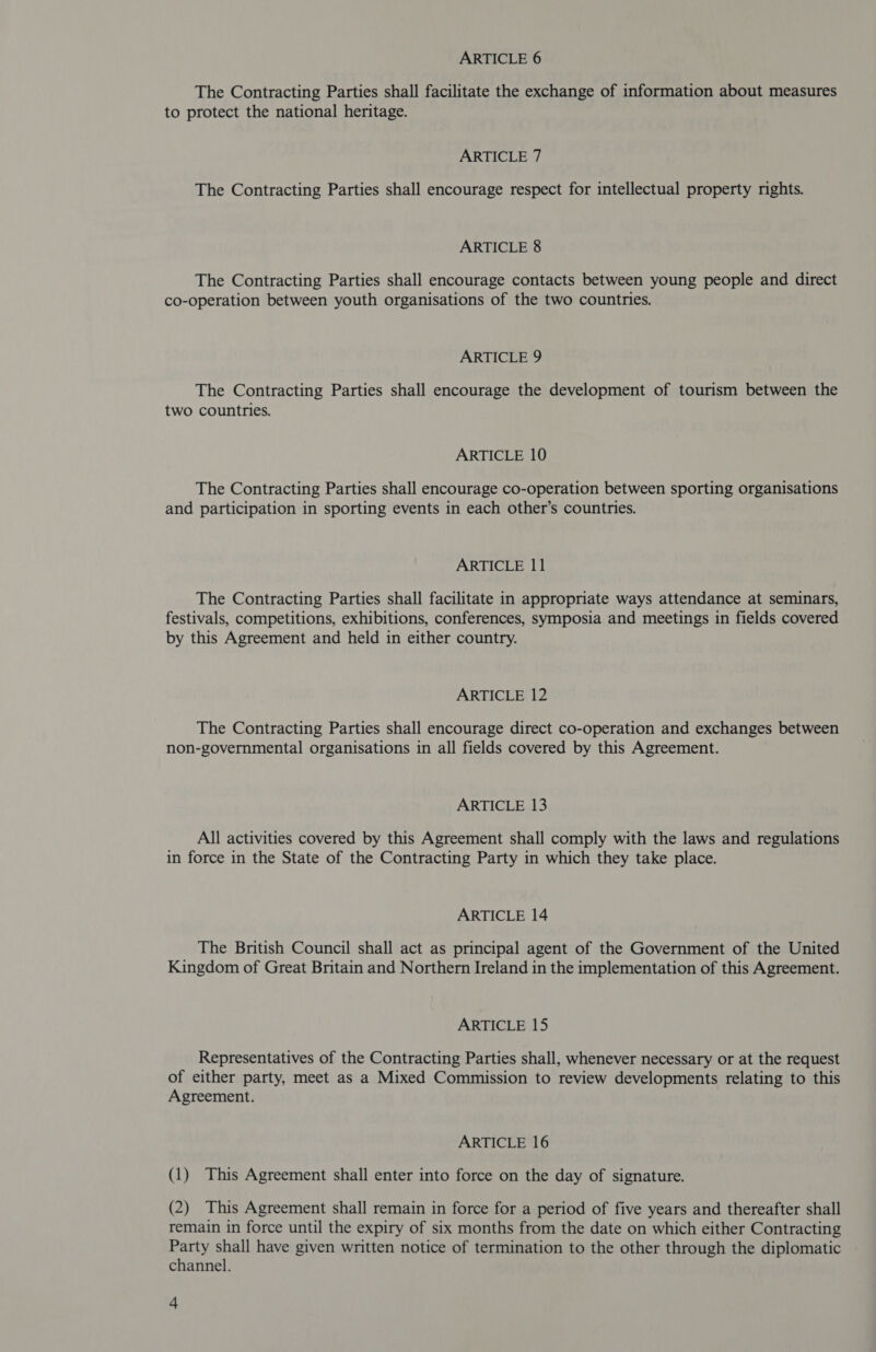 ARTICLE 6 The Contracting Parties shall facilitate the exchange of information about measures to protect the national heritage. ARTICLE 7 The Contracting Parties shall encourage respect for intellectual property rights. ARTICLE 8 The Contracting Parties shall encourage contacts between young people and direct co-operation between youth organisations of the two countries. ARTICLE 9 The Contracting Parties shall encourage the development of tourism between the two countries. ARTICLE 10 The Contracting Parties shall encourage co-operation between sporting organisations and participation in sporting events in each other’s countries. ARTICLE 11 The Contracting Parties shall facilitate in appropriate ways attendance at seminars, festivals, competitions, exhibitions, conferences, symposia and meetings in fields covered by this Agreement and held in either country. ARTICLE 12 The Contracting Parties shall encourage direct co-operation and exchanges between non-governmental organisations in all fields covered by this Agreement. ARTICLE 13 All activities covered by this Agreement shall comply with the laws and regulations in force in the State of the Contracting Party in which they take place. ARTICLE 14 The British Council shall act as principal agent of the Government of the United Kingdom of Great Britain and Northern Ireland in the implementation of this Agreement. ARTICLE 15 Representatives of the Contracting Parties shall, whenever necessary or at the request of either party, meet as a Mixed Commission to review developments relating to this Agreement. ARTICLE 16 (1) This Agreement shall enter into force on the day of signature. (2) This Agreement shall remain in force for a period of five years and thereafter shall remain in force until the expiry of six months from the date on which either Contracting Party shall have given written notice of termination to the other through the diplomatic channel.