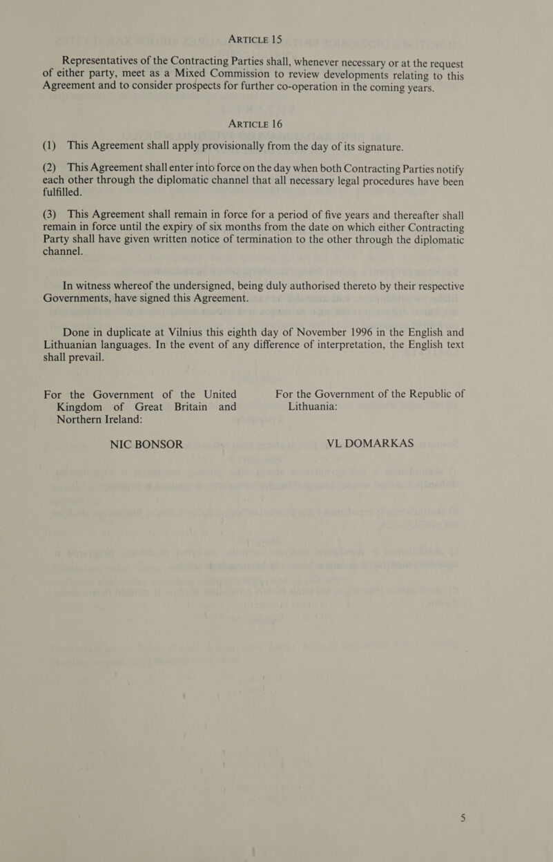 Representatives of the Contracting Parties shall, whenever necessary or at the request of either party, meet as a Mixed Commission to review developments relating to this Agreement and to consider prospects for further co-operation in the coming years. ARTICLE 16 (1) This Agreement shall apply provisionally from the day of its signature. (2) This Agreement shall enter into force on the day when both Contracting Parties notify each other through the diplomatic channel that all necessary legal procedures have been fulfilled. (3) This Agreement shall remain in force for a period of five years and thereafter shall remain in force until the expiry of six months from the date on which either Contracting Party shall have given written notice of termination to the other through the diplomatic channel. In witness whereof the undersigned, being duly authorised thereto by their respective Governments, have signed this Agreement. Done in duplicate at Vilnius this eighth day of November 1996 in the English and Lithuanian languages. In the event of any difference of interpretation, the English text shall prevail. For the Government of the United For the Government of the Republic of Kingdom of Great Britain and Lithuania: Northern Ireland: NIC BONSOR VL DOMARKAS