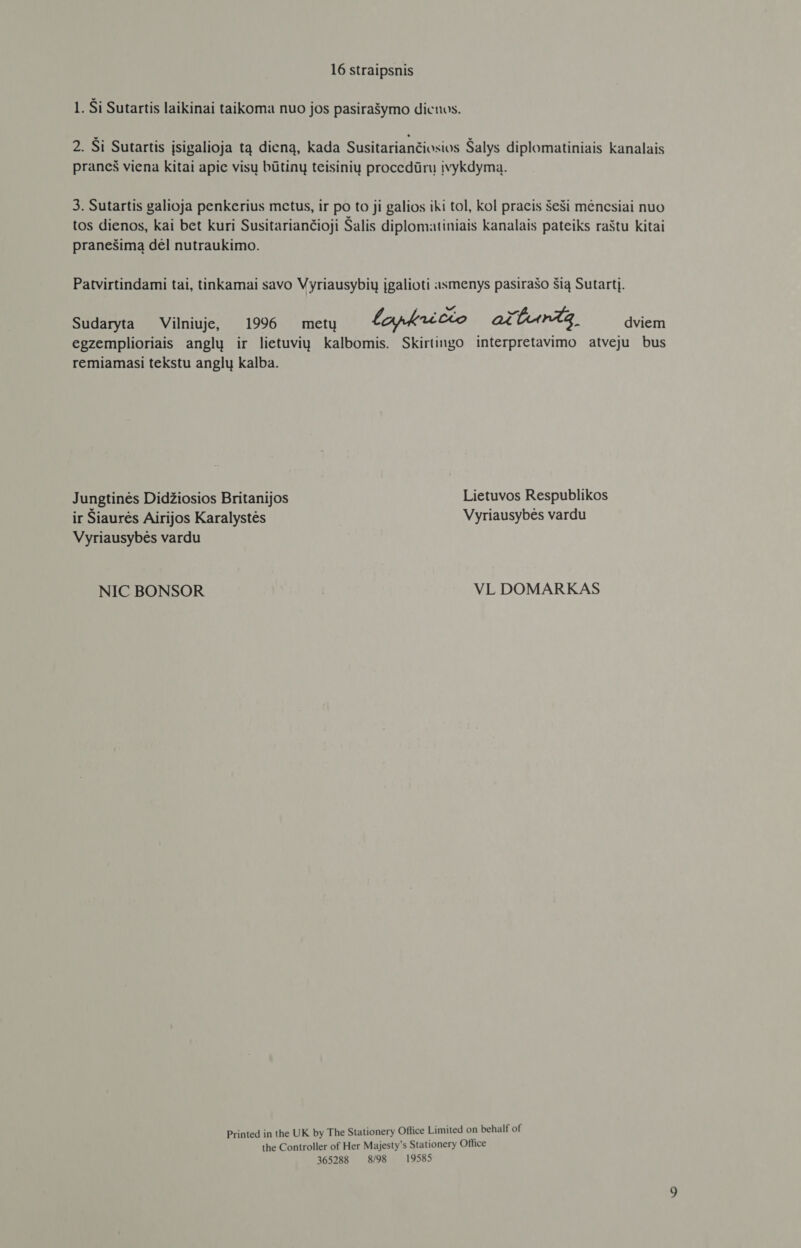 1. Si Sutartis laikinai taikoma nuo jos pasirašymo dicnos. 2. Ši Sutartis įsigalioja tą dieną, kada Susitariančiosios Šalys diplomatiniais kanalais praneš viena kitai apic visų būtinų teisinių procedūrų įvykdymą. 3. Sutartis galioja penkerius metus, ir po to ji galios iki tol, kol pracis šeši mėnesiai nuo tos dienos, kai bet kuri Susitariančioji Salis diplomatiniais kanalais pateiks raštu kitai pranešimą dėl nutraukimo. Patvirtindami tai, tinkamai savo Vyriausybių įgalioti asmenys pasirašo šią Sutartį. Sudaryta Vilniuje, 1996 metų lapkricto attintg, dviem egzemplioriais anglų ir lietuvių kalbomis. Skirtingo interpretavimo atveju bus remiamasi tekstu anglų kalba. Jungtinės Didžiosios Britanijos Lietuvos Respublikos ir Siaurės Airijos Karalystės Vyriausybės vardu Vyriausybės vardu NIC BONSOR VL DOMARKAS Printed in the UK by The Stationery Office Limited on behalf of the Controller of Her Majesty's Stationery Office 365288 8/98 19585