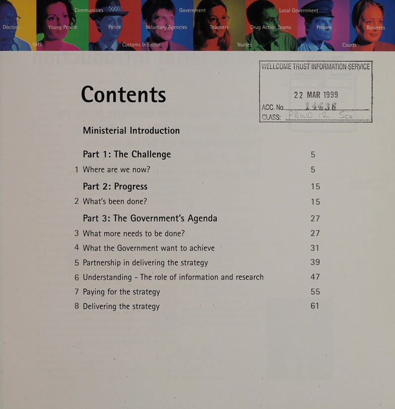 y, Doctor Young People Police Voluntary Agencies Teachers Drug Action Teams Prisons Business  Customs &amp; Excise Nurses Courts | WELLCOME TRUST INFORMATION-SERVICE       22 MAR 1999 C1) a + 15) Contents Sees eeet ees se es ees ewe ee ee eee eee ees esses eEeees Ministerial Introduction Part 1: The Challenge 3 1 Where are we now? 5 Part 2: Progress | 3 2 What's been done? 15 Part 3: The Government's Agenda 27 3 What more needs to be done? 27 4 What the Government want to achieve ot 5 Partnership in delivering the strategy She 6 Understanding - The role of information and research 47 7 Paying for the strategy oe 8 Delivering the strategy 61