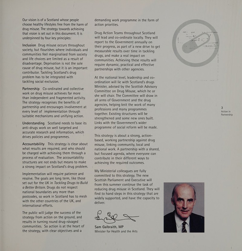 Our vision is of a Scotland whose people choose healthy lifestyles free from the harm of drug misuse. The strategy towards achieving that vision is set out in this document. It is underpinned by four key principles: Inclusion Drug misuse occurs throughout society, but flourishes where individuals and communities feel marginalised from society and life choices are limited as a result of disadvantage. Deprivation is not the sole cause of drug misuse, but it is an important contributor. Tackling Scotland's drug problem has to be integrated with tackling social exclusion. Partnership Co-ordinated and collective work on drug misuse achieves far more than independent and fragmented activity. The strategy recognises the benefits of partnership and encourages involvement at every level of implementation through suitable mechanisms and unifying action. Understanding Scotland needs to base its anti-drugs work on well targeted and accurate research and information, which drives policies and programmes. Accountability This strategy is clear about what results are required, and who should be charged with achieving them through a process of evaluation. The accountability structures are not ends but means to make a strong impact on Scotland's drug problem. Implementation will require patience and resolve. The goals are long term, like those set out for the UK in Tackling Drugs to Build a Better Britain. Drugs do not respect national boundaries any more than postcodes, so work in Scotland has to mesh with the other countries of the UK, and international efforts. The public will judge the success of the strategy from action on the ground, and results in turning round drug-ravaged communities. So action is at the heart of the strategy, with clear objectives and a demanding work programme in the form of action priorities. Drug Action Teams throughout Scotland ‘ will lead and co-ordinate locally. They will i cS Z ree | measurable results over time in tackling drugs, and make a real impact on communities. Achieving these results will require dynamic, practical and effective partnerships with other agencies. At the national level, leadership and co- ordination will lie with Scotland's drugs Minister, advised by the Scottish Advisory Committee on Drug Misuse, which he or she will chair. The Committee will draw in all arms of Government and the drug agencies, helping knit the work of many professions and many programmes together. Existing structures will be strengthened and some new ones built. Links with the Government's wider programme of social reform will be made. This strategy is about a strong, action- based, working partnership against drug misuse, linking community, local and national work. A partnership with a shared, but focused agenda, where everyone can contribute in their different ways to achieving the required outcomes. My Ministerial colleagues are fully committed to this strategy. The new Scottish Parliament and Executive will from this summer continue the task of reducing drug misuse in Scotland. They will find to hand steps in this strategy that are widely supported, and have the capacity to deliver. £ hg S— Sam Galbraith, MP Minister for Health and the Arts  3 Action in Partnership