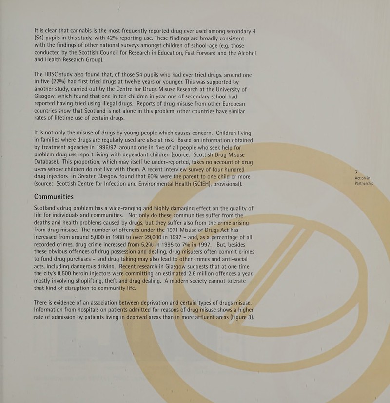 It is clear that cannabis is the most frequently reported drug ever used among secondary 4 (S4) pupils in this study, with 42% reporting use. These findings are broadly consistent with the findings of other national surveys amongst children of school-age (e.g. those conducted by the Scottish Council for Research in Education, Fast Forward and the Alcohol and Health Research Group). The HBSC study also found that, of those $4 pupils who had ever tried drugs, around one in five (22%) had first tried drugs at twelve years or younger. This was supported by another study, carried out by the Centre for Drugs Misuse Research at the University of Glasgow, which found that one in ten children in year one of secondary school had reported having tried using illegal drugs. Reports of drug misuse from other European countries show that Scotland is not alone in this problem, other countries have similar rates of lifetime use of certain drugs. It is not only the misuse of drugs by young people which causes concern. Children living in families where drugs are regularly used are also at risk. Based on information obtained by treatment agencies in 1996/97, around one in five of all people who seek help for problem drug use report living with dependant children (source: Scottish Drug Misuse Database). This proportion, which may itself be under-reported, takes no account of drug users whose children do not live with them. A recent interview survey of four hundred j drug injectors in Greater Glasgow found that 60% were the parent to one child or more Action in (source: Scottish Centre for Infection and Environmental Health (SCIEH), provisional). Partnership Communities Scotland's drug problem has a wide-ranging and highly damaging effect on the quality of life for individuals and communities. Not only do these communities suffer from the deaths and health problems caused by drugs, but they suffer also from the crime arising from drug misuse. The number of offences under the 1971 Misuse of Drugs Act has increased from around 5,000 in 1988 to over 29,000 in 1997 - and, as a percentage of all recorded crimes, drug crime increased from 5.2% in 1995 to 7% in 1997. But, besides these obvious offences of drug possession and dealing, drug misusers often commit crimes to fund drug purchases - and drug taking may also lead to other crimes and anti-social acts, including dangerous driving. Recent research in Glasgow suggests that at one time the city's 8,500 heroin injectors were committing an estimated 2.6 million offences a year, mostly involving shoplifting, theft and drug dealing. A modern society cannot tolerate that kind of disruption to community life. There is evidence of an association between deprivation and certain types of drugs misuse. Information from hospitals on patients admitted for reasons of drug misuse shows a higher
